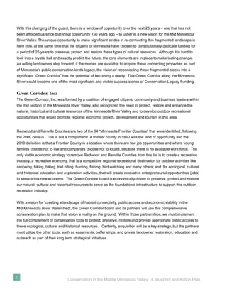 With this changing of the guard, there is a window of opportunity over the next 25 years – one that has not
been afforded us since that initial opportunity 150 years ago – to usher in a new vision for the Mid Minnesota
River Valley. The unique opportunity to make signiﬁcant strides in re-connecting this fragmented landscape is
here now, at the same time that the citizens of Minnesota have chosen to constitutionally dedicate funding for
a period of 25 years to preserve, protect and restore these types of natural resources. Although it is hard to
look into a crystal ball and exactly predict the future, the core elements are in place to make lasting change.
As willing landowners step forward, if the monies are available to acquire these connecting properties as part
of Minnesota’s public conservation lands legacy, the vision of reconnecting these fragmented blocks into a
signiﬁcant “Green Corridor” has the potential of becoming a reality. This Green Corridor along the Minnesota
River would become one of the most signiﬁcant and visible success stories of Conservation Legacy Funding.


Green Corridor, Inc:
The Green Corridor, Inc. was formed by a coalition of engaged citizens, community and business leaders within
the mid section of the Minnesota River Valley, who recognized the need to protect, restore and enhance the
natural, historical and cultural resources of the Minnesota River Valley and to develop outdoor recreational
opportunities that would promote regional economic growth, development and tourism in this area.


Redwood and Renville Counties are two of the 34 “Minnesota Frontier Counties” that were identiﬁed, following
the 2000 census. This is not a compliment! A frontier county in 1860 was the land of opportunity and the
2010 deﬁnition is that a Frontier County is a location where there are few job opportunities and where young
families choose not to live and companies choose not to locate, because there is no available work force. The
only viable economic strategy to remove Redwood and Renville Counties from this list is to create a recreation
industry, a recreation economy, that is a competitive regional recreational destination for outdoor activities like
canoeing, hiking, biking, trail riding, hunting, ﬁshing, bird watching and many others; and, for ecological, cultural
and historical education and exploration activities, that will create innovative entrepreneurial opportunities (jobs)
to service this new economy. The Green Corridor board is economically driven to preserve, protect and restore
our natural, cultural and historical resources to serve as the foundational infrastructure to support this outdoor
recreation industry.


With a vision for “creating a landscape of habitat connectivity, public access and economic viability in the
Mid Minnesota River Watershed”, the Green Corridor board and its partners will use this comprehensive
conservation plan to make that vision a reality on the ground. Within those partnerships, we must implement
the full complement of conservation tools to protect, preserve, restore and provide appropriate public access to
these ecological, cultural and historical resources. Certainly, acquisition will be a key strategy, but the partners
must utilize the other tools, such as easements, buffer strips, and private landowner restoration, education and
outreach as part of their long term strategical initiatives.




2
                                 Conservation in the Middle Minnesota Valley: A Blueprint and Action Plan
 