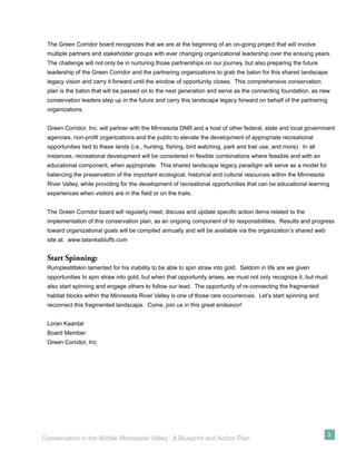 The Green Corridor board recognizes that we are at the beginning of an on-going project that will involve
 multiple partners and stakeholder groups with ever changing organizational leadership over the ensuing years.
 The challenge will not only be in nurturing those partnerships on our journey, but also preparing the future
 leadership of the Green Corridor and the partnering organizations to grab the baton for this shared landscape
 legacy vision and carry it forward until the window of opportunity closes. This comprehensive conservation
 plan is the baton that will be passed on to the next generation and serve as the connecting foundation, as new
 conservation leaders step up in the future and carry this landscape legacy forward on behalf of the partnering
 organizations.


 Green Corridor, Inc. will partner with the Minnesota DNR and a host of other federal, state and local government
 agencies, non-proﬁt organizations and the public to elevate the development of appropriate recreational
 opportunities tied to these lands (i.e., hunting, ﬁshing, bird watching, park and trail use, and more). In all
 instances, recreational development will be considered in ﬂexible combinations where feasible and with an
 educational component, when appropriate. This shared landscape legacy paradigm will serve as a model for
 balancing the preservation of the important ecological, historical and cultural resources within the Minnesota
 River Valley, while providing for the development of recreational opportunities that can be educational learning
 experiences when visitors are in the ﬁeld or on the trails.


 The Green Corridor board will regularly meet, discuss and update speciﬁc action items related to the
 implementation of this conservation plan, as an ongoing component of its responsibilities. Results and progress
 toward organizational goals will be compiled annually and will be available via the organization’s shared web
 site at: www.tatankabluffs.com


 Start Spinning:
 Rumplestiltskin lamented for his inability to be able to spin straw into gold. Seldom in life are we given
 opportunities to spin straw into gold, but when that opportunity arises, we must not only recognize it, but must
 also start spinning and engage others to follow our lead. The opportunity of re-connecting the fragmented
 habitat blocks within the Minnesota River Valley is one of those rare occurrences. Let’s start spinning and
 reconnect this fragmented landscape. Come, join us in this great endeavor!


 Loran Kaardal
 Board Member
 Green Corridor, Inc




                                                                                                                  3
Conservation in the Middle Minnesota Valley: A Blueprint and Action Plan
 