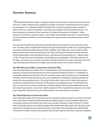 Executive Summary


 T   he Middle Minnesota River Valley is recognized widely for its rich diversity of natural, historical and cultural
 resources. In 2008, funding from the Legislative and Citizens Commission on Minnesota Resources enabled
 the development of a Conservation Blueprint and Action Plan to prioritize and guide program activities of
 Green Corridor, Inc. toward the restoration, conservation and protection of these invaluable resources. This
 plan recognizes the importance of these resources to the State of Minnesota and its residents – Native
 American, Euro-American and other cultures – and provides recommendations that serve to ensure that they
 are both maintained and utilized in manners that balance the needs of today, while preserving them for future
 generations.


 The resources of the Minnesota Valley have origins that extend back thousands of years before the present
 time. The native prairies, woodlands and forests of the region were shaped by climate, ﬁre, and grazing patterns
 and inﬂuenced by the local Native American Indian inhabitants. Their village sites, burial mounds and other
 features provide the ﬁrst historical/cultural sites in the Valley. Arrival by Euro-Americans and their interaction
 with the Dakota added to the historical/cultural story, culminating with the devastating U.S. – Dakota Conﬂict
 of 1862. The past 150 years has witnessed a considerable loss and degradation of the natural resources of
 the Valley, such that just over 2 percent now remains. Although strides have occurred in protecting some of the
 major historical/cultural resources of the Valley, much has been lost and much remains to be done.


 The Mid-Minnesota Valley Conservation and Action Plan
 The Conservation Blueprint and Action Plan is a bifurcated plan, with two components focusing on natural
 resources, and cultural and historical resources. Both components followed a process of: 1) identiﬁcation of
 conservation targets that served to focus the plan, and their locations within the project area, 2) identiﬁcation
 of threats to these resources and their sources, and 3) identiﬁcation of strategies to abate those threats and
 conserve the resources going forward. The natural resources plan is built around a robust existing data set
 resulting from comprehensive inventories of the Minnesota County Biological Survey. The historical/cultural
 plan, on the other hand, is based on preliminary information obtained through widely available state sources
 and locally through experts; a much more in-depth assessment of the cultural/historical resources of the project
 area is required to bring this plan up to the level presented in the natural resources counterpart.


 The Natural Resources Conservation Plan
 Focal conservation targets of the natural resources plan included all natural ecosystems occurring in the project
 area and 62 species tracked by the Minnesota Natural Heritage Program as being of statewide signiﬁcance.
 Conservation priorities stemming from the natural resources plan encompass a mere 9.2 percent (77 square
 miles) of the project area and are located principally within the Minnesota Valley proper. Over 80 percent of the
 project area is considered a low conservation priority, much of these lands being agricultural uplands farther
 removed from the Valley. Although land acquisition efforts by public agencies have done a good job of targeting



                                                                                                                      5
Conservation in the Middle Minnesota Valley: A Blueprint and Action Plan
 