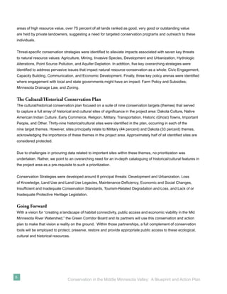 areas of high resource value, over 75 percent of all lands ranked as good, very good or outstanding value
are held by private landowners, suggesting a need for targeted conservation programs and outreach to these
individuals.


Threat-speciﬁc conservation strategies were identiﬁed to alleviate impacts associated with seven key threats
to natural resource values: Agriculture, Mining, Invasive Species, Development and Urbanization, Hydrologic
Alterations, Point Source Pollution, and Aquifer Depletion. In addition, ﬁve key overarching strategies were
identiﬁed to address pervasive issues that impact natural resource conservation as a whole: Civic Engagement,
Capacity Building, Communication, and Economic Development. Finally, three key policy arenas were identiﬁed
where engagement with local and state governments might have an impact: Farm Policy and Subsidies;
Minnesota Drainage Law, and Zoning.


The Cultural/Historical Conservation Plan
The cultural/historical conservation plan focused on a suite of nine conservation targets (themes) that served
to capture a full array of historical and cultural sites of signiﬁcance in the project area: Dakota Culture, Native
American Indian Culture, Early Commerce, Religion, Military, Transportation, Historic (Ghost) Towns, Important
People, and Other. Thirty-nine historical/cultural sites were identiﬁed in the plan, occurring in each of the
nine target themes. However, sites principally relate to Military (44 percent) and Dakota (33 percent) themes,
acknowledging the importance of these themes in the project area. Approximately half of all identiﬁed sites are
considered protected.


Due to challenges in procuring data related to important sites within these themes, no prioritization was
undertaken. Rather, we point to an overarching need for an in-depth cataloguing of historical/cultural features in
the project area as a pre-requisite to such a prioritization.


Conservation Strategies were developed around 8 principal threats: Development and Urbanization, Loss
of Knowledge, Land Use and Land Use Legacies, Maintenance Deﬁciency, Economic and Social Changes,
Insufﬁcient and Inadequate Conservation Standards, Tourism-Related Degradation and Loss, and Lack of or
Inadequate Protective Heritage Legislation.


Going Forward
With a vision for “creating a landscape of habitat connectivity, public access and economic viability in the Mid
Minnesota River Watershed,” the Green Corridor Board and its partners will use this conservation and action
plan to make that vision a reality on the ground. Within those partnerships, a full complement of conservation
tools will be employed to protect, preserve, restore and provide appropriate public access to these ecological,
cultural and historical resources.




6
                                 Conservation in the Middle Minnesota Valley: A Blueprint and Action Plan
 