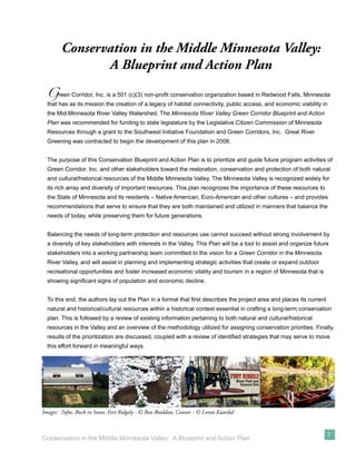 Conservation in the Middle Minnesota Valley:
               A Blueprint and Action Plan
  G    reen Corridor, Inc. is a 501 (c)(3) non-proﬁt conservation organization based in Redwood Falls, Minnesota
  that has as its mission the creation of a legacy of habitat connectivity, public access, and economic viability in
  the Mid-Minnesota River Valley Watershed. The Minnesota River Valley Green Corridor Blueprint and Action
  Plan was recommended for funding to state legislature by the Legislative Citizen Commission of Minnesota
  Resources through a grant to the Southwest Initiative Foundation and Green Corridors, Inc. Great River
  Greening was contracted to begin the development of this plan in 2008.


  The purpose of this Conservation Blueprint and Action Plan is to prioritize and guide future program activities of
  Green Corridor, Inc. and other stakeholders toward the restoration, conservation and protection of both natural
  and cultural/historical resources of the Middle Minnesota Valley. The Minnesota Valley is recognized widely for
  its rich array and diversity of important resources. This plan recognizes the importance of these resources to
  the State of Minnesota and its residents – Native American, Euro-American and other cultures – and provides
  recommendations that serve to ensure that they are both maintained and utilized in manners that balance the
  needs of today, while preserving them for future generations.


  Balancing the needs of long-term protection and resources use cannot succeed without strong involvement by
  a diversity of key stakeholders with interests in the Valley. This Plan will be a tool to assist and organize future
  stakeholders into a working partnership team committed to the vision for a Green Corridor in the Minnesota
  River Valley, and will assist in planning and implementing strategic activities that create or expand outdoor
  recreational opportunities and foster increased economic vitality and tourism in a region of Minnesota that is
  showing signiﬁcant signs of population and economic decline.


  To this end, the authors lay out the Plan in a format that ﬁrst describes the project area and places its current
  natural and historical/cultural resources within a historical context essential in crafting a long-term conservation
  plan. This is followed by a review of existing information pertaining to both natural and cultural/historical
  resources in the Valley and an overview of the methodology utilized for assigning conservation priorities. Finally,
  results of the prioritization are discussed, coupled with a review of identiﬁed strategies that may serve to move
  this effort forward in meaningful ways.




Images: Tufto, Buck in Snow, Fort Ridgely - © Ron Bouldan; Canoer - © Loran Kaardal


                                                                                                                      7
Conservation in the Middle Minnesota Valley: A Blueprint and Action Plan
 