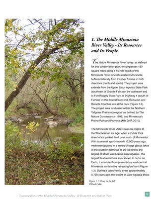 1. The Middle Minnesota
                                                        River Valley - Its Resources
                                                        and Its People

                                                        T   he Middle Minnesota River Valley, as deﬁned
                                                        for this conservation plan, encompasses 450
                                                        square miles along a 45-mile reach of the
                                                        Minnesota River in south-western Minnesota,
                                                        buffered laterally from the river 5 miles in both
                                                        directions (north and south). The project area
                                                        extends from the Upper Sioux Agency State Park
                                                        (southeast of Granite Falls) on the upstream end
                                                        to Fort Ridgely State Park at Highway 4 (south of
                                                        Fairfax) on the downstream end; Redwood and
                                                        Renville Counties are at the core (Figure 1.2).
                                                        The project area is situated within the Northern
                                                        Tallgrass Prairie ecoregion, as deﬁned by The
                                                        Nature Conservancy (1998) and Minnesota’s
                                                        Prairie Parkland Province (MN DNR 2010).


                                                        The Minnesota River Valley owes its origins to
                                                        the Wisconsinan Ice Age, when a 2-mile thick
                                                        sheet of ice parked itself over much of Minnesota.
                                                        With its retreat approximately 12,000 years ago,
                                                        meltwaters pooled in a series of large glacial lakes
                                                        at the southern terminus of the ice sheet, the
                                                        largest of which was Glacial Lake Agassiz. The
                                                        largest freshwater lake ever known to occur on
                                                        Earth, it extended from present-day west-central
                                                        Minnesota north to the retreating ice front (Figure
                                                        1.3). During a cataclysmic event approximately
                                                        9,700 years ago, the waters of Lake Agassiz broke

                                                      Figure 1.1: River in the fall
                                                      ©Brad Cobb


                                                                                                            9
Conservation in the Middle Minnesota Valley: A Blueprint and Action Plan
 