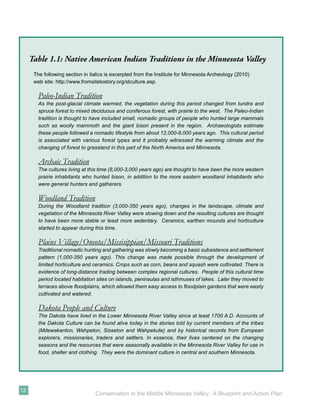 Table 1.1: Native American Indian Traditions in the Minnesota Valley
      The following section in italics is excerpted from the Institute for Minnesota Archeology (2010)
      web site: http://www.fromsitetostory.org/stculture.asp.

        Paleo-Indian Tradition
        As the post-glacial climate warmed, the vegetation during this period changed from tundra and
        spruce forest to mixed deciduous and coniferous forest, with prairie to the west. The Paleo-Indian
        tradition is thought to have included small, nomadic groups of people who hunted large mammals
        such as woolly mammoth and the giant bison present in the region. Archaeologists estimate
        these people followed a nomadic lifestyle from about 12,000-8,000 years ago. This cultural period
        is associated with various forest types and it probably witnessed the warming climate and the
        changing of forest to grassland in this part of the North America and Minnesota.

        Archaic Tradition
        The cultures living at this time (8,000-3,000 years ago) are thought to have been the more western
        prairie inhabitants who hunted bison, in addition to the more eastern woodland inhabitants who
        were general hunters and gatherers.

        Woodland Tradition
        During the Woodland tradition (3,000-350 years ago), changes in the landscape, climate and
        vegetation of the Minnesota River Valley were slowing down and the resulting cultures are thought
        to have been more stable or least more sedentary. Ceramics, earthen mounds and horticulture
        started to appear during this time.

        Plains Village/Oneota/Missisippian/Missouri Traditions
        Traditional nomadic hunting and gathering was slowly becoming a basic subsistence and settlement
        pattern (1,000-350 years ago). This change was made possible through the development of
        limited horticulture and ceramics. Crops such as corn, beans and squash were cultivated. There is
        evidence of long-distance trading between complex regional cultures. People of this cultural time
        period located habitation sites on islands, peninsulas and isthmuses of lakes. Later they moved to
        terraces above ﬂoodplains, which allowed them easy access to ﬂoodplain gardens that were easily
        cultivated and watered.

        Dakota People and Culture
        The Dakota have lived in the Lower Minnesota River Valley since at least 1700 A.D. Accounts of
        the Dakota Culture can be found alive today in the stories told by current members of the tribes
        (Mdewakanton, Wahpeton, Sisseton and Wahpekute) and by historical records from European
        explorers, missionaries, traders and settlers. In essence, their lives centered on the changing
        seasons and the resources that were seasonally available in the Minnesota River Valley for use in
        food, shelter and clothing. They were the dominant culture in central and southern Minnesota.




12
                                 Conservation in the Middle Minnesota Valley: A Blueprint and Action Plan
 