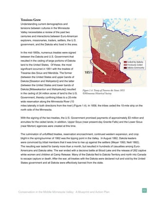 Tensions Grow
 Understanding current demographics and
 tensions between cultures in the Minnesota
 Valley necessitates a review of the past two
 centuries and interactions between Euro-American
 explorers, missionaries, traders, settlers, the U.S.
 government, and the Dakota who lived in the area.


 In the mid-1800s, numerous treaties were signed
 between the Dakota and U.S. Government that
 resulted in the ceding of large portions of Dakota
 land to the United States. Of these, the most
 signiﬁcant occurred in 1851 with the treaties of
 Traverse des Sioux and Mendota. The former
 (between the United States and upper bands of
 Dakota [Sisseton and Wahpeton]) and the latter
 (between the United States and lower bands of
 Dakota [Mdewakanton and Wahpekute]) resulted              Figure 1.4: Treaty of Traverse des Sioux 1851
 in the ceding of 24 million acres of land to the U.S.     ©Minnesota Historical Society
 Government, thereby conﬁning tribes to a 20-mile
 wide reservation along the Minnesota River (10
 miles laterally in both directions from the river) (Figure 1.4). In 1858, the tribes ceded the 10-mile strip on the
 north side of the Minnesota.


 With the signing of the two treaties, the U.S. Government promised payments of approximately $3 million and
 annuities for the ceded lands; in addition, Upper Sioux (near present-day Granite Falls) and the Lower Sioux
 (near Morton) agencies were created at this time.


 The culmination of unfulﬁlled treaties, reservation encroachment, continued western expansion, and crop
 blight in the spring/summer of 1862 was the tipping point in the Valley. In August 1862, Dakota leaders
 were convinced by tribal members that it was time to rise up against the settlers (Meyer 1993; Neill 1882).
 The resulting war lasted for barely more than a month, but resulted in hundreds of casualties among Euro-
 Americans and Dakota alike. The war ended with a decisive battle at Wood Lake and the release of 262 captive
 white women and children at Camp Release. Many of the Dakota ﬂed to Dakota Territory and north into Canada
 to escape capture or death. After the war, all treaties with the Dakota were declared null and void by the United
 States government and all Dakota were effectively banned from the state.




                                                                                                                       13
Conservation in the Middle Minnesota Valley: A Blueprint and Action Plan
 