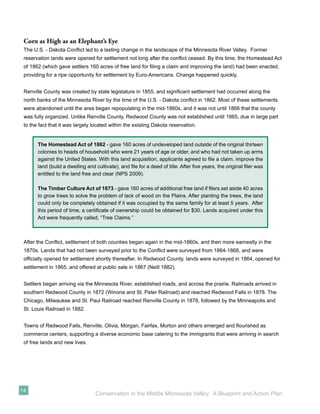 Corn as High as an Elephant’s Eye
 The U.S. - Dakota Conﬂict led to a lasting change in the landscape of the Minnesota River Valley. Former
 reservation lands were opened for settlement not long after the conﬂict ceased. By this time, the Homestead Act
 of 1862 (which gave settlers 160 acres of free land for ﬁling a claim and improving the land) had been enacted,
 providing for a ripe opportunity for settlement by Euro-Americans. Change happened quickly.


 Renville County was created by state legislature in 1855, and signiﬁcant settlement had occurred along the
 north banks of the Minnesota River by the time of the U.S. - Dakota conﬂict in 1862. Most of these settlements
 were abandoned until the area began repopulating in the mid-1860s, and it was not until 1866 that the county
 was fully organized. Unlike Renville County, Redwood County was not established until 1865, due in large part
 to the fact that it was largely located within the existing Dakota reservation.


       The Homestead Act of 1862 - gave 160 acres of undeveloped land outside of the original thirteen
       colonies to heads of household who were 21 years of age or older, and who had not taken up arms
       against the United States. With this land acquisition, applicants agreed to ﬁle a claim, improve the
       land (build a dwelling and cultivate), and ﬁle for a deed of title. After ﬁve years, the original ﬁler was
       entitled to the land free and clear (NPS 2009).

       The Timber Culture Act of 1873 - gave 160 acres of additional free land if ﬁlers set aside 40 acres
       to grow trees to solve the problem of lack of wood on the Plains. After planting the trees, the land
       could only be completely obtained if it was occupied by the same family for at least 5 years. After
       this period of time, a certiﬁcate of ownership could be obtained for $30. Lands acquired under this
       Act were frequently called, “Tree Claims.”



 After the Conﬂict, settlement of both counties began again in the mid-1860s, and then more earnestly in the
 1870s. Lands that had not been surveyed prior to the Conﬂict were surveyed from 1864-1868, and were
 ofﬁcially opened for settlement shortly thereafter. In Redwood County, lands were surveyed in 1864, opened for
 settlement in 1865, and offered at public sale in 1867 (Neill 1882).


 Settlers began arriving via the Minnesota River, established roads, and across the prairie. Railroads arrived in
 southern Redwood County in 1872 (Winona and St. Peter Railroad) and reached Redwood Falls in 1878. The
 Chicago, Milwaukee and St. Paul Railroad reached Renville County in 1878, followed by the Minneapolis and
 St. Louis Railroad in 1882.


 Towns of Redwood Falls, Renville, Olivia, Morgan, Fairfax, Morton and others emerged and ﬂourished as
 commerce centers, supporting a diverse economic base catering to the immigrants that were arriving in search
 of free lands and new lives.




14
                                  Conservation in the Middle Minnesota Valley: A Blueprint and Action Plan
 