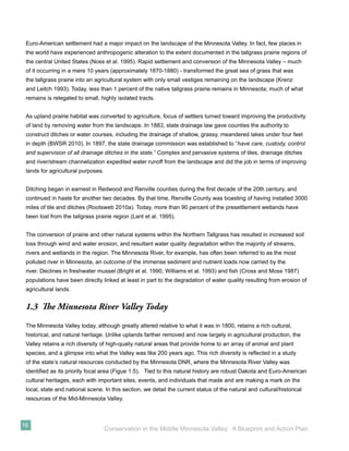 Euro-American settlement had a major impact on the landscape of the Minnesota Valley. In fact, few places in
 the world have experienced anthropogenic alteration to the extent documented in the tallgrass prairie regions of
 the central United States (Noss et al. 1995). Rapid settlement and conversion of the Minnesota Valley – much
 of it occurring in a mere 10 years (approximately 1870-1880) - transformed the great sea of grass that was
 the tallgrass prairie into an agricultural system with only small vestiges remaining on the landscape (Krenz
 and Leitch 1993). Today, less than 1 percent of the native tallgrass prairie remains in Minnesota; much of what
 remains is relegated to small, highly isolated tracts.


 As upland prairie habitat was converted to agriculture, focus of settlers turned toward improving the productivity
 of land by removing water from the landscape. In 1883, state drainage law gave counties the authority to
 construct ditches or water courses, including the drainage of shallow, grassy, meandered lakes under four feet
 in depth (BWSR 2010). In 1897, the state drainage commission was established to “have care, custody, control
 and supervision of all drainage ditches in the state.” Complex and pervasive systems of tiles, drainage ditches
 and river/stream channelization expedited water runoff from the landscape and did the job in terms of improving
 lands for agricultural purposes.


 Ditching began in earnest in Redwood and Renville counties during the ﬁrst decade of the 20th century, and
 continued in haste for another two decades. By that time, Renville County was boasting of having installed 3000
 miles of tile and ditches (Rootsweb 2010a). Today, more than 90 percent of the presettlement wetlands have
 been lost from the tallgrass prairie region (Lant et al. 1995).


 The conversion of prairie and other natural systems within the Northern Tallgrass has resulted in increased soil
 loss through wind and water erosion, and resultant water quality degradation within the majority of streams,
 rivers and wetlands in the region. The Minnesota River, for example, has often been referred to as the most
 polluted river in Minnesota, an outcome of the immense sediment and nutrient loads now carried by the
 river. Declines in freshwater mussel (Bright et al. 1990, Williams et al. 1993) and ﬁsh (Cross and Moss 1987)
 populations have been directly linked at least in part to the degradation of water quality resulting from erosion of
 agricultural lands.


 1.3 The Minnesota River Valley Today
 The Minnesota Valley today, although greatly altered relative to what it was in 1800, retains a rich cultural,
 historical, and natural heritage. Unlike uplands farther removed and now largely in agricultural production, the
 Valley retains a rich diversity of high-qualiy natural areas that provide home to an array of animal and plant
 species, and a glimpse into what the Valley was like 200 years ago. This rich diversity is reﬂected in a study
 of the state’s natural resources conducted by the Minnesota DNR, where the Minnesota River Valley was
 identiﬁed as its priority focal area (Figue 1.5). Tied to this natural history are robust Dakota and Euro-American
 cultural heritages, each with important sites, events, and individuals that made and are making a mark on the
 local, state and national scene. In this section, we detail the current status of the natural and cultural/historical
 resources of the Mid-Minnesota Valley.



16
                                    Conservation in the Middle Minnesota Valley: A Blueprint and Action Plan
 