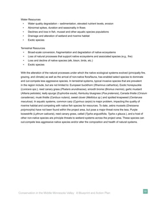 Water Resources
   •   Water quality degradation – sedimentation, elevated nutrient levels, erosion
   •   Abnormal spikes, duration and seasonality in ﬂows
   •   Declines and loss in ﬁsh, mussel and other aquatic species populations
   •   Drainage and alteration of wetland and riverine habitat
   •   Exotic species


 Terrestrial Resources
   •   Broad-scale conversion, fragmentation and degradation of native ecosystems
   •   Loss of natural processes that support native ecosystems and associated species (e.g., ﬁre)
   •   Loss and decline of native species (elk, bison, birds, etc.)
   •   Exotic species


 With the alteration of the natural processes under which the native ecological systems evolved (principally ﬁre,
 grazing, and climate) as well as the arrival of non-native ﬂora/fauna, has enabled select species to dominate
 and out-compete less aggressive species. In terrestrial systems, typical invasive species that are prevalent
 in the region include, but are not limited to: European buckthorn (Rhamnus cathartica), Exotic honeysuckle
 (Lonicera sps.), reed canary grass (Phalaris arundinacea), smooth brome (Bromus inermis), garlic mustard
 (Alliaria petiolata), leafy spurge (Euphorbia esula), Kentucky bluegrass (Poa pratensis), Canada thistle (Cirsium
 canadense), musk thistle (Carduus nutans), sweet clover (Melilotus sp.) and spotted knapweed (Centaruea
 maculosa). In aquatic systems, common carp (Cyprinus carpio) is major problem, impacting the quality of
 riverine habitat and competing with native ﬁsh species for resources. To date, zebra mussels (Dreissena
 polymorpha) have not been found within the project area, but pose a major threat none the less. Purple
 loosestrife (Lythrum salicaria), reed canary grass, cattail (Typha angustifolia, Typha x glauca.), and a host of
 other non-native species are principle threats to wetland systems across the project area. These species can
 out-compete less aggressive native species and/or alter the composition and health of natural systems.




                                                                                                                    19
Conservation in the Middle Minnesota Valley: A Blueprint and Action Plan
 