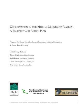 CONSERVATION IN THE MIDDLE MINNESOTA VALLEY:
A BLUEPRINT AND ACTION PLAN


Prepared for Green Corridor, Inc. and Southwest Initiative Foundation
by Great River Greening


Contributing Authors:
Wayne Ostlie, Great River Greening
Todd Rexine, Great River Greening
Loran Kaardal, Green Corridor, Inc.
Brad Cobb, Green Corridor, Inc.




Conservation in the Middle Minnesota Valley: A Blueprint and Action Plan   i
 