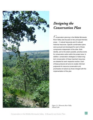 Designing the
                                                        Conservation Plan

                                                        C    onservation planning in the Middle Minnesota
                                                        River Valley was focused on two principal thematic
                                                        areas – 1) natural resources and 2) cultural/
                                                        historical resources. Speciﬁc conservation plans
                                                        were pursued and developed for each of these
                                                        components independent of the other. Both
                                                        identify, and to the extent possible, prioritize lands
                                                        for conservation action within the project area. In
                                                        addition, conservation strategies to realize long-
                                                        term conservation of these important resources
                                                        are detailed for each respective section. Each
                                                        of these products will serve to enable informed
                                                        judgments for resource conservation and
                                                        prioritization of actions by those charged with the
                                                        implementation of this plan.




                                                      Figure 2.1: Minnesota River Valley
                                                      ©Brad Cobb


                                                                                                           21
Conservation in the Middle Minnesota Valley: A Blueprint and Action Plan
 