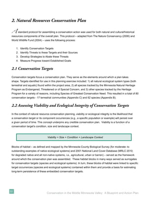 2. Natural Resources Conservation Plan

 A     standard protocol for assembling a conservation action was used for both natural and cultural/historical
 resources components of the overall plan. This protocol – adapted from The Nature Conservancy (2006) and
 World Wildlife Fund (2004) – uses the following process:


     1. Identify Conservation Targets
     2. Identify Threats to these Targets and their Sources
     3. Develop Strategies to Abate these Threats
     4. Measure Progress toward Established Goals


 2.1 Conservation Targets

 Conservation targets focus a conservation plan. They serve as the elements around which a plan takes
 shape. Targets identiﬁed for use in this planning exercise included: 1) all natural ecological system types (both
 terrestrial and aquatic) found within the project area, 2) all species tracked by the Minnesota Natural Heritage
 Program as Endangered, Threatened or of Special Concern, and 3) other species tracked by the Heritage
 Program for a variety of reasons, including Species of Greatest Conservation Need. This resulted in a total of 80
 conservation targets - 17 terrestrial communities (Appendix C) and 62 species (Appendix B).


 2.2 Assessing Viability and Ecological Integrity of Conservation Targets

 In the context of natural resource conservation planning, viability or ecological integrity is the likelihood that
 a conservation target or its component occurrences (e.g., a speciﬁc population or example) will persist over
 a given period of time. This concept underpins any credible conservation plan. Viability is a function of a
 conservation target’s condition, size and landscape context.



                                  Viability = Size + Condition + Landscape Context


 Blocks of habitat – as deﬁned and mapped by the Minnesota County Biological Survey (for moderate- to
 outstanding examples of native ecological systems) and 2001 National Land Cover Database (MRLC 2010;
 for degraded native and all non-native systems, i.e., agricultural, urban or barren) – served as the framework
 around which the conservation plan was assembled. These habitat blocks in many ways served as surrogates
 for conservation targets (species and ecological systems). In turn, these blocks of habitat were linked to speciﬁc
 target occurrences (species and ecological systems) contained within them and provide a basis for estimating
 long-term persistence of these embedded conservation targets.




22
                                  Conservation in the Middle Minnesota Valley: A Blueprint and Action Plan
 