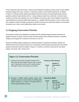 In this conservation planning process, a protocol was developed for assigning numeric scores for each viability/
 ecological integrity factor (size, condition, or landscape context) to each speciﬁc habitat block, as detailed
 in Figure 2.2. Although speciﬁc relationships between these three factors are highly target-speciﬁc, general
 guidelines related to target viability hold true: 1) large habitats are better than small ones; 2) pristine natural
 conditions are better than degraded ones; and 3) habitats surrounded by other natural habitats are better than
 natural habitats surrounded by highly altered systems (i.e., isolated). With this protocol in hand, numeric scores
 were assigned to blocks of habitat (as opposed to speciﬁc occurrences of conservation targets) occurring within
 the project area in order to rank habitat blocks relative to one another.



 2.3 Assigning Conservation Priorities

 Conservation priorities were established by building off of the viability/ecological integrity assessment as
 detailed in Section 2.2 above. Scores for each of the three factors were combined to produce a composite
 Integrity score ranging from a maximum of 30 points to a low of 0.


 Along with viability/ecological integrity as an underpinning factor in assigning conservation priorities, two
 additional factors were included to further focus conservation priorities toward protecting lands that provided
 greatest conservation beneﬁt as detailed in Figure 2.3. Therefore, a maximum total score for any habitat
 polygon is 50 points, with a minimum of 0.




       Figure 2.3: Conservation Priorities
      1) Number of occurrences of species tracked by the                 Presence of Rare Species
         Minnesota Natural Heritage Program within a habitat
                                                                                        Number of
         patch. Highest point scores went to habitat patches
                                                                           Score        Occurrences
         with large number of rare species occurrences.
                                                                            10          >11
                                                                             8          5 - 10
                                                                             6          3-4
                                                                             4          1-2
                                                                             0          0



      2) Proximity to MCBS habitat patches. Points were                 Proximity to MCBS
         awarded to lands in close proximity to MCBS quality
                                                                           Score        Distance
         habitat patches as a means of providing buffer to
                                                                            10          Within MCBS
          those important habitat remnants.                                  6          <1/8 mile from MCBS
                                                                             4          1/8 – 1/4 mile
                                                                             2          1/4 – 1/2 mile
                                                                             0          > 1/2 mile




24
                                  Conservation in the Middle Minnesota Valley: A Blueprint and Action Plan
 