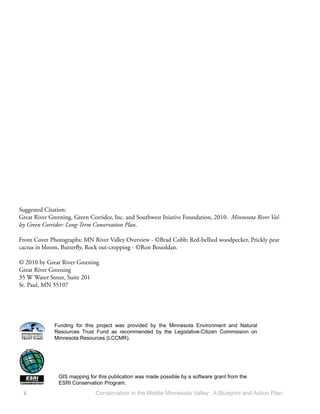 Suggested Citation:
Great River Greening, Green Corridor, Inc. and Southwest Iniative Foundation, 2010. Minnesota River Val-
ley Green Corridor: Long-Term Conservation Plan.

Front Cover Photographs: MN River Valley Overview - ©Brad Cobb; Red-bellied woodpecker, Prickly pear
cactus in bloom, Butterﬂy, Rock out-cropping - ©Ron Bouoldan.

© 2010 by Great River Greening
Great River Greening
35 W Water Street, Suite 201
St. Paul, MN 55107




              Funding for this project was provided by the Minnesota Environment and Natural
              Resources Trust Fund as recommended by the Legislative-Citizen Commission on
              Minnesota Resources (LCCMR).




               GIS mapping for this publication was made possible by a software grant from the
               ESRI Conservation Program.
 ii                           Conservation in the Middle Minnesota Valley: A Blueprint and Action Plan
 
