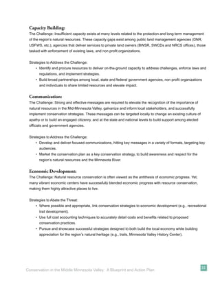 Capacity Building:
 The Challenge: Insufﬁcient capacity exists at many levels related to the protection and long-term management
 of the region’s natural resources. These capacity gaps exist among public land management agencies (DNR,
 USFWS, etc.), agencies that deliver services to private land owners (BWSR, SWCDs and NRCS ofﬁces), those
 tasked with enforcement of existing laws, and non proﬁt organizations.


 Strategies to Address the Challenge:
     • Identify and procure resources to deliver on-the-ground capacity to address challenges, enforce laws and
       regulations, and implement strategies.
     • Build broad partnerships among local, state and federal government agencies, non proﬁt organizations
       and individuals to share limited resources and elevate impact.


 Communication:
 The Challenge: Strong and effective messages are required to elevate the recognition of the importance of
 natural resources in the Mid-Minnesota Valley, galvanize and inform local stakeholders, and successfully
 implement conservation strategies. These messages can be targeted locally to change an existing culture of
 apathy or to build an engaged citizenry, and at the state and national levels to build support among elected
 ofﬁcials and government agencies.


 Strategies to Address the Challenge:
     • Develop and deliver focused communications, hitting key messages in a variety of formats, targeting key
       audiences.
     • Market the conservation plan as a key conservation strategy, to build awareness and respect for the
       region’s natural resources and the Minnesota River.


 Economic Development:
 The Challenge: Natural resource conservation is often viewed as the antithesis of economic progress. Yet,
 many vibrant economic centers have successfully blended economic progress with resource conservation,
 making them highly attractive places to live.


 Strategies to Abate the Threat:
     • Where possible and appropriate, link conservation strategies to economic development (e.g., recreational
       trail development).
     • Use full cost accounting techniques to accurately detail costs and beneﬁts related to proposed
       conservation practices.
     • Pursue and showcase successful strategies designed to both build the local economy while building
       appreciation for the region’s natural heritage (e.g., trails, Minnesota Valley History Center).




                                                                                                                33
Conservation in the Middle Minnesota Valley: A Blueprint and Action Plan
 