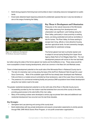 •   Build strong programs that bring local communities to bear in elevating resource management on public
         lands.
     •   Enact early detection/rapid response protocols for problematic species that are in very low densities or
         are on the verge of entering the Valley.


                                                             Key Threat 4: Development and Urbanization
                                                             Pressures on the natural resources of the Minnesota
                                                             River Valley stemming from development and
                                                             urbanization are signiﬁcant. Land holdings along the
                                                             River Valley, particularly in close proximity to existing
                                                             towns, are being subdivided and sold as ranchettes or
                                                             lots for homes. The River Valley, for those wanting to
                                                             escape town living, affords a more attractive housing
                                                             site than agricultural lands. As land ownership changes,
                                                             opportunities for subdivision emerge.


Figure 2.8: Subdivision Development                          The former glacial river bed is primarily riparian and
© Northwest Associated Consultants.                          is subject to annual spring ﬂooding from Upper Sioux
                                                             Agency State Park to Fort Ridgely State Park. The real
                                                             development pressure will not be on the river bed itself,
  but rather along the sides of the former glacial river banks and the blufﬂands on top. These areas would be
  more susceptible to linear housing developments, which are common in the New Ulm and Mankato areas.


  There is limited development potential on the south side of the Minnesota River in Redwood County due to:
     •   The lack of a township road running along the base of the bluff from Redwood Falls through the Lower
         Sioux Community.       Most of the available upper bluff line has already been developed near Redwood
         Falls and there is a modest amount controlled by three landowners, east of the Lower Sioux Community.
     •   The presence of a commercial rendering facility and previous DNR acquisitions have limited development
         along the river bottom road to the west.


  The greater residential development potential is on the north side of the River in Renville County due to:
     •   Accessibility provided by the river bottom road that stretches from one end of the county to the other,
         providing great access to the side bluffs of the river valley.
     •   Many of the existing coulees were developed a century ago as pioneer farm sites and additional rural
         residential development has occurred over the last three decades.


  Key Strategies:
     •   Strengthen land use planning and zoning at the county level.
     •   Build relationships with key private landowners and acquire conservation easements on priority parcels
         through RIM, DNR Wild & Scenic River Program, or non-proﬁt conservation organizations.



36
                                      Conservation in the Middle Minnesota Valley: A Blueprint and Action Plan
 