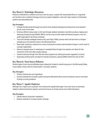 Key Threat 5: Hydrologic Alterations
 Physical modiﬁcations to streams and rivers over the years, coupled with exacerbated ﬂows (in magnitude
 and duration) due to wetland drainage and loss of upland vegetation, have had major impacts on freshwater
 systems and associated biota.


 Key Strategies:
   •   Change the Minnesota Drainage Law which drives wetland drainage and stream/river channelization
       across much of the state.
   •   Enhance efforts to keep water on the land through wetland restoration and other practices, tapping and
       delivering funding through BWSR, MPCA, and an array of other state and federal programs, and non-
       proﬁt organizations like Ducks Unlimited.
   •   Track and develop strategies linked to the Lake Pepin TMDL process which will set limits on nitrogen,
       phosphorous and sediment loads in the Minnesota River.
   •   Start small, working to implement an array of practices to achieve demonstrable change in small “proof of
       concept” watersheds.
   •   Remove obsolete dams on waterways to reestablish ﬂow through river sections and allow for free
       movement of ﬁsh and other aquatic species.
   •   Create incentives through Farm Bill and other programs for putting permanent vegetation on lands.
   •   Expanding working lands concepts for biofuels production, grazing WMAs behind ﬁre and so forth.


 Key Threat 6: Point Source Pollution
 Several types of point source pollutants pose noteworthy threats to natural resources in the Minnesota Valley,
 most notably mining, feed lot contamination, and septic systems.


 Key Strategies:
   •   Enforce existing laws and regulations.
   •   Conduct assessment of septic systems along the Minnesota River and its tributaries; secure cost-share
       funding to correct problems.


 Key Threat 7: Aquifer Depletion
 Although not a major issue at present, this threat looms signiﬁcantly larger in the near future as demands
 related to ethanol production expand, and into the future as climate warms and rainfall decreases.


 Key Strategies:
   •   Tighten ethanol production regulations.
   •   Restore wetlands to increase aquifer recharge.




                                                                                                               37
Conservation in the Middle Minnesota Valley: A Blueprint and Action Plan
 