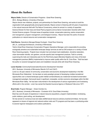 About the Authors
Wayne Ostlie, Director of Conservation Programs - Great River Greening
  (M.A., Biology (Botany), University of Kansas).
  Wayne directs new initiatives, projects, and partnerships for Great River Greening, and works to build the
  organization both geographically and programmatically. Wayne comes to Greening with 20 years of experience
  in the natural resources ﬁeld with The Nature Conservancy, where he served in a variety of capacities
  Science Director for their Iowa and Great Plains programs and as Senior Conservation Scientist within their
  Central Science program. Principal areas of expertise include: conservation planning, prairie conservation
  and management, program management, and biological inventory. Wayne has been the author of several
  publications on natural resource and conservation management.


Todd Rexine, Operations Manager/Design Ecologist - Great River Greening
  (M.L.A., Landscape Architecture, University of Minnesota)
  Todd is Great River Greening’s Conservation Program Operations Manager, and is responsible for providing
  ecologically sensitive and sustainable landscape design services as well as GIS analysis on a variety of Great
  River Greening projects. Projects have included river and stream bank stabilization, shoreline restoration,
  urban stormwater retroﬁts, rain gardens, and site speciﬁc best management practices. Todd is currently
  supervising the trails and interpretive plan for the Pilot Knob project (Mendota Heights) and many of the best
  management practices (BMPs) implemented to improve water quality within the St. Croix River. Todd has been
  the author on several management plans and installation manuals while with Great River Greening.


Loran Kaardal, Community/Conservation/Economic Development Volunteer
  (B.S., Business, University of Minnesota; Blandin CLP and CALP)
  Loran is a 30 year veteran of community, conservation and economic development leadership in the Mid
  Minnesota River Watershed. He has been an early paradigm pioneer of developing multiple recreational
  opportunities over a shared landscape (public habitat corridors/blocks) as a balanced recreation/conservation
  management paradigm, that would result in signiﬁcant, renewable, corridor economic advantages within the Mid
  Minnesota River Valley. He has been instrumental in the development of various organizations and fundraising
  efforts with in the corridor. Loran has owned the Kaardal Insurance Agency in Redwood Falls since 1977.


Brad Cobb, Program Manager – Green Corridor Inc.
  (B.S., Business, University of Minnesota – Crookston & St. Cloud State University)
  Brad has over 20 years of experience in natural resource acquisitions, program implementation, fundraising,
  public relations, grant writing, and development.
  He has served on numerous local and state wildlife/natural resource advisory boards/committees. He has also
  appeared on dozens of regional and national outdoor radio and TV programs and has been a contributing writer
  to several regional newspapers and outdoor publications.




Conservation in the Middle Minnesota Valley: A Blueprint and Action Plan                                           iii
 