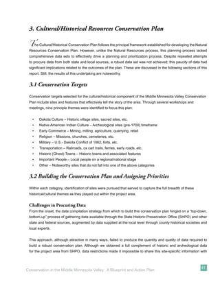 3. Cultural/Historical Resources Conservation Plan

 T     he Cultural/Historical Conservation Plan follows the principal framework established for developing the Natural
 Resources Conservation Plan. However, unlike the Natural Resources process, this planning process lacked
 comprehensive data sets to effectively drive a planning and prioritization process. Despite repeated attempts
 to procure data from both state and local sources, a robust data set was not achieved; this paucity of data had
 signiﬁcant implications related to the outcomes of the plan. These are discussed in the following sections of this
 report. Still, the results of this undertaking are noteworthy.


 3.1 Conservation Targets
 Conservation targets selected for the cultural/historical component of the Middle Minnesota Valley Conservation
 Plan include sites and features that effectively tell the story of the area. Through several workshops and
 meetings, nine principle themes were identiﬁed to focus this plan:


   •      Dakota Culture – Historic village sites, sacred sites, etc.
   •      Native American Indian Culture – Archeological sites (pre-1700) timeframe
   •      Early Commerce – Mining, milling, agriculture, quarrying, retail
   •      Religion – Missions, churches, cemeteries, etc.
   •      Military – U.S.- Dakota Conﬂict of 1862, forts, etc.
   •      Transportation – Railroads, ox cart trails, ferries, early roads, etc.
   •      Historic (Ghost) Towns – Historic towns and associated features
   •      Important People – Local people on a regional/national stage
   •      Other – Noteworthy sites that do not fall into one of the above categories


 3.2 Building the Conservation Plan and Assigning Priorities

 Within each category, identiﬁcation of sites were pursued that served to capture the full breadth of these
 historical/cultural themes as they played out within the project area.


 Challenges in Procuring Data
 From the onset, the data compilation strategy from which to build this conservation plan hinged on a “top-down,
 bottom-up” process of gathering data available through the State Historic Preservation Ofﬁce (SHPO) and other
 state and federal sources, augmented by data supplied at the local level through county historical societies and
 local experts.


 This approach, although attractive in many ways, failed to produce the quantity and quality of data required to
 build a robust conservation plan. Although we obtained a full complement of historic and archeological data
 for the project area from SHPO, data restrictions made it impossible to share this site-speciﬁc information with



                                                                                                                  41
Conservation in the Middle Minnesota Valley: A Blueprint and Action Plan
 