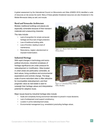 A global assessment by the International Council on Monuments and Sites (ICMOS 2010) identiﬁed a suite
   of resources at risk across the world. Many of these globally threatened resources are also threatened in the
   Middle Minnesota Valley as well, and include:


   Rural and Vernacular Architecture
   Modest, traditional buildings and places are
   especially vulnerable because of their transient
   materials and unassuming character.
   The risks include:
       •   Lack of recognition for simple vernacular
           heritage and thus lack of legal protection;
       •   Loss of traditional building skills;
       •   Loss of function, leading to lack of
           maintenance;
                                                            Figure 3.2: Beaver Falls Town Hall
       •   Redundancy, neglect, abandonment or              ©Gary Revier
           imposed modernization.


   Industrial Heritage
   With rapid changes in technology and socio-
   political structures, industrial complexes of
   heritage signiﬁcance are under pressure for
   redevelopment or modiﬁcation. Sites located
   in urban areas are particularly vulnerable, as
   land values, living conditions and environmental
   expectations and controls change. The large
   scale of some redundant sites is often attractive
   for incompatible redevelopment, and their
   pragmatic value as real estate is seen to                Figure 3.3: Kittelsland Water Wheel
   outweigh their heritage values and interpretative        ©Ron Bouldan.

   potential for adaptive reuse.

   Major issues faced by industrial heritage sites include:
       •   Scale and complexity forcing economical rationalism to prevail in reuse decisions;
       •   Lack of widespread vocal support constituency;
       •   Location in prime redevelopment areas;
       •   Environmental management (e.g. remediation) precluding heritage values.




                                                                                                            45
Conservation in the Middle Minnesota Valley: A Blueprint and Action Plan
 