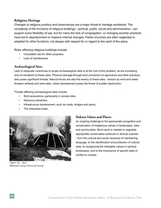 Religious Heritage
     Changes to religious practice and observances are a major threat to heritage worldwide. The
     complexity of the functions of religious buildings - spiritual, public, social and administrative - can
     support some ﬂexibility of use, but for many the lack of congregation, or changing worship practices
     have led to abandonment or massive internal changes. Parish churches are often neglected or
     adapted for other functions, not always with respect for or regard to the spirit of the place.

     Risks affecting religious buildings include:
         •   Unsuitable use for other purposes;
         •   Lack of maintenance.


     Archaeological Sites
     Lack of adequate inventories to locate archaeological sites is at the root of this problem, as are increasing
     acts of vandalism to these sites. Physical damage through land conversion to agriculture and other practices
     also poses signiﬁcant threats. Natural forces are also the enemy of these sites - erosion by wind and water
     threaten artifacts and sites alike. Urban development poses the threat of sudden destruction.


     Threats affecting archaeological sites include:
         •   Illicit excavations, particularly in remote sites;
         •   Resource extraction;
         •   Infrastructure development, such as roads, bridges and dams;
         •   The antiquities trade.


                                                              Dakota Values and Places
                                                              An ongoing challenge is the appropriate recognition and
                                                              conservation of Indigenous values in landscapes, sites
                                                              and communities. Much work is needed to negotiate
                                                              appropriate conservation protocols in diverse cultures
                                                              - from the cultural and social necessity of maintaining
                                                              language, to the identiﬁcation and protection of cultural
                                                              sites, to recognizing the intangible values in spiritual
                                                              landscapes, and to the importance of speciﬁc sites of
                                                              conﬂict or contact.

Figure 3.6: Tepee
Redwood County Historical Society




46
                                    Conservation in the Middle Minnesota Valley: A Blueprint and Action Plan
 