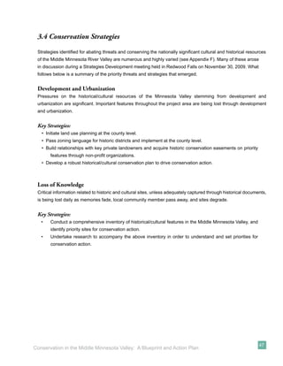 3.4 Conservation Strategies
 Strategies identiﬁed for abating threats and conserving the nationally signiﬁcant cultural and historical resources
 of the Middle Minnesota River Valley are numerous and highly varied (see Appendix F). Many of these arose
 in discussion during a Strategies Development meeting held in Redwood Falls on November 30, 2009. What
 follows below is a summary of the priority threats and strategies that emerged.


 Development and Urbanization
 Pressures on the historical/cultural resources of the Minnesota Valley stemming from development and
 urbanization are signiﬁcant. Important features throughout the project area are being lost through development
 and urbanization.


 Key Strategies:
   • Initiate land use planning at the county level.
   • Pass zoning language for historic districts and implement at the county level.
   • Build relationships with key private landowners and acquire historic conservation easements on priority
       features through non-proﬁt organizations.
   • Develop a robust historical/cultural conservation plan to drive conservation action.



 Loss of Knowledge
 Critical information related to historic and cultural sites, unless adequately captured through historical documents,
 is being lost daily as memories fade, local community member pass away, and sites degrade.


 Key Strategies:
   •   Conduct a comprehensive inventory of historical/cultural features in the Middle Minnesota Valley, and
       identify priority sites for conservation action.
   •   Undertake research to accompany the above inventory in order to understand and set priorities for
       conservation action.




                                                                                                                  47
Conservation in the Middle Minnesota Valley: A Blueprint and Action Plan
 