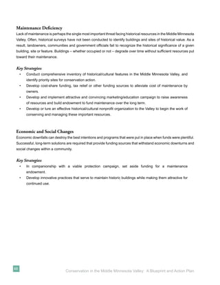 Maintenance Deﬁciency
 Lack of maintenance is perhaps the single most important threat facing historical resources in the Middle Minnesota
 Valley. Often, historical surveys have not been conducted to identify buildings and sites of historical value. As a
 result, landowners, communities and government ofﬁcials fail to recognize the historical signiﬁcance of a given
 building, site or feature. Buildings – whether occupied or not – degrade over time without sufﬁcient resources put
 toward their maintenance.


 Key Strategies:
     •   Conduct comprehensive inventory of historical/cultural features in the Middle Minnesota Valley, and
         identify priority sites for conservation action.
     •   Develop cost-share funding, tax relief or other funding sources to alleviate cost of maintenance by
         owners.
     •   Develop and implement attractive and convincing marketing/education campaign to raise awareness
         of resources and build endowment to fund maintenance over the long term.
     •   Develop or lure an effective historical/cultural nonproﬁt organization to the Valley to begin the work of
         conserving and managing these important resources.



 Economic and Social Changes
 Economic downfalls can destroy the best intentions and programs that were put in place when funds were plentiful.
 Successful, long-term solutions are required that provide funding sources that withstand economic downturns and
 social changes within a community.


 Key Strategies:
     •   In companionship with a viable protection campaign, set aside funding for a maintenance
         endowment.
     •   Develop innovative practices that serve to maintain historic buildings while making them attractive for
         continued use.




48
                                    Conservation in the Middle Minnesota Valley: A Blueprint and Action Plan
 