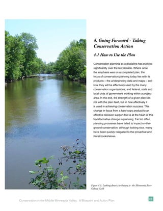 4. Going Forward - Taking
                                                        Conservation Action
                                                        4.1 How to Use the Plan
                                                        Conservation planning as a discipline has evolved
                                                        signiﬁcantly over the last decade. Where once
                                                        the emphasis was on a completed plan, the
                                                        focus of conservation planning today lies with its
                                                        products – the underpinning data and maps – and
                                                        how they will be effectively used by the many
                                                        conservation organizations, and federal, state and
                                                        local units of government working within a project
                                                        area. In the end, the strength of a given plan lies
                                                        not with the plan itself, but in how effectively it
                                                        is used in achieving conservation success. This
                                                        change in focus from a hard-copy product to an
                                                        effective decision support tool is at the heart of this
                                                        transformative change in planning. Far too often,
                                                        planning processes have failed to impact on-the-
                                                        ground conservation; although looking nice, many
                                                        have been quickly relegated to the proverbial and
                                                        literal bookshelves.




                                                      Figure 4.1: Looking down a tributary to the Minnesota River
                                                      ©Brad Cobb


                                                                                                              49
Conservation in the Middle Minnesota Valley: A Blueprint and Action Plan
 