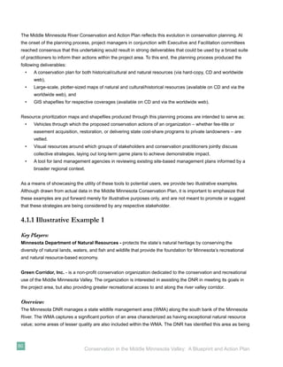 The Middle Minnesota River Conservation and Action Plan reﬂects this evolution in conservation planning. At
 the onset of the planning process, project managers in conjunction with Executive and Facilitation committees
 reached consensus that this undertaking would result in strong deliverables that could be used by a broad suite
 of practitioners to inform their actions within the project area. To this end, the planning process produced the
 following deliverables:
     •   A conservation plan for both historical/cultural and natural resources (via hard-copy, CD and worldwide
         web),
     •   Large-scale, plotter-sized maps of natural and cultural/historical resources (available on CD and via the
         worldwide web), and
     •   GIS shapeﬁles for respective coverages (available on CD and via the worldwide web).


 Resource prioritization maps and shapeﬁles produced through this planning process are intended to serve as:
     •   Vehicles through which the proposed conservation actions of an organization – whether fee-title or
         easement acquisition, restoration, or delivering state cost-share programs to private landowners – are
         vetted.
     •   Visual resources around which groups of stakeholders and conservation practitioners jointly discuss
         collective strategies, laying out long-term game plans to achieve demonstrable impact.
     •   A tool for land management agencies in reviewing existing site-based management plans informed by a
         broader regional context.


 As a means of showcasing the utility of these tools to potential users, we provide two illustrative examples.
 Although drawn from actual data in the Middle Minnesota Conservation Plan, it is important to emphasize that
 these examples are put forward merely for illustrative purposes only, and are not meant to promote or suggest
 that these strategies are being considered by any respective stakeholder.


 4.1.1 Illustrative Example 1
 Key Players:
 Minnesota Department of Natural Resources - protects the state’s natural heritage by conserving the
 diversity of natural lands, waters, and ﬁsh and wildlife that provide the foundation for Minnesota’s recreational
 and natural resource-based economy.


 Green Corridor, Inc. - is a non-proﬁt conservation organization dedicated to the conservation and recreational
 use of the Middle Minnesota Valley. The organization is interested in assisting the DNR in meeting its goals in
 the project area, but also providing greater recreational access to and along the river valley corridor.


 Overview:
 The Minnesota DNR manages a state wildlife management area (WMA) along the south bank of the Minnesota
 River. The WMA captures a signiﬁcant portion of an area characterized as having exceptional natural resource
 value; some areas of lesser quality are also included within the WMA. The DNR has identiﬁed this area as being



50
                                  Conservation in the Middle Minnesota Valley: A Blueprint and Action Plan
 