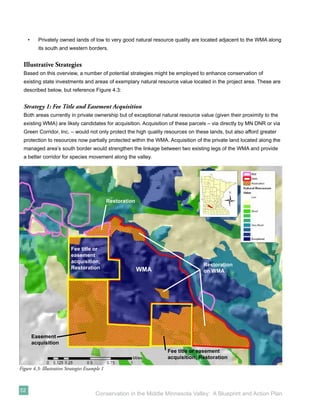 •     Privately owned lands of low to very good natural resource quality are located adjacent to the WMA along
           its south and western borders.


  Illustrative Strategies
  Based on this overview, a number of potential strategies might be employed to enhance conservation of
  existing state investments and areas of exemplary natural resource value located in the project area. These are
  described below, but reference Figure 4.3:


  Strategy 1: Fee Title and Easement Acquisition
  Both areas currently in private ownership but of exceptional natural resource value (given their proximity to the
  existing WMA) are likely candidates for acquisition. Acquisition of these parcels – via directly by MN DNR or via
  Green Corridor, Inc. – would not only protect the high quality resources on these lands, but also afford greater
  protection to resources now partially protected within the WMA. Acquisition of the private land located along the
  managed area’s south border would strengthen the linkage between two existing legs of the WMA and provide
  a better corridor for species movement along the valley.




                                                Restoration




                           Fee title or
                           easement
                           acquisition;
                                                                                  Restoration
                           Restoration                        WMA                 on WMA




         Easement
         acquisition
                                                                    Fee title or easement
                                                                    acquisition; Restoration

Figure 4.3: Illustrative Strategies Example 1



52
                                        Conservation in the Middle Minnesota Valley: A Blueprint and Action Plan
 
