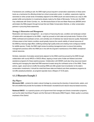 If landowners are unwilling to sell, the DNR might pursue long-term conservation easements on these same
 tracts as a mechanism for affording limited but critical conservation action. In addition, easements might be
 warranted on other private lands immediately adjacent to the WMA (south and west borders) as a way to offer
 greater buffer and protection to investments already made by the State of Minnesota. To this end, the DNR
 may collaborate with Green Corridor, Inc., the Minnesota Board of Soil and Water Resources (BWSR) which
 administers the RIM program through its local Soil and Water Conservation Districts, or other conservation
 partners in procuring these easements.


 Strategy 2: Restoration and Management
 Restoration and resource management – as a means of improving the size, condition and landscape context
 of habitat within and adjacent to the WMA – might be pursued on both state and private lands. Portions of the
 WMA (northwest and southeast corners, and centrally) are of relatively low natural resource quality. Restoration
 of these areas to their historic condition would greatly improve the overall viability of natural resources of
 the WMA by reducing edge effect, buffering existing high quality lands and creating more contiguous habitat
 for wildlife species. Finally, the DNR might review its existing management plan to ensure that existing
 management practices within the WMA are in line with the long-term maintenance of the WMA’s exceptional
 natural resources.


 Similarly, restoration of privately owned lands adjacent to the WMA could be pursued by the DNR through
 collaboration with county NRCS or SWCD ofﬁces, tapping a broad suite of state and federal cost share
 assistance programs for these explicit purposes. Collaboration with BWSR could also bring resources toward
 restoring and managing the state-held RIM easement located along the northwest corner of the WMA. These
 actions, again, would serve to buffer the existing WMA and offer greater level of protection to the state’s
 conservation investments. It should be noted that these state and federal cost share assistance programs do
 not offer perpetual protection, as programs typically have a lifespan of 10-30 years.


 4.1.2 Illustrative Example 2

 Key Players:
 Minnesota DNR – protects the state’s natural heritage by conserving the diversity of natural lands, waters, and
 ﬁsh and wildlife that provide the foundation for Minnesota’s recreational and natural resource-based economy.


 Redwood SWCD – is a special purpose unit of government that manages and directs conservation programs,
 such as the state Cost-Share Program and the Reinvest In Minnesota (RIM) Program. Water quality is a primary
 emphasis of the District.




                                                                                                                  53
Conservation in the Middle Minnesota Valley: A Blueprint and Action Plan
 