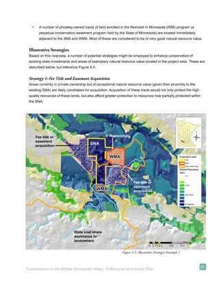 •     A number of privately-owned tracts of land enrolled in the Reinvest in Minnesota (RIM) program (a
         perpetual conservation easement program held by the State of Minnesota) are located immediately
         adjacent to the SNA and WMA. Most of these are considered to be of very good natural resource value.


 Illustrative Strategies
 Based on this overview, a number of potential strategies might be employed to enhance conservation of
 existing state investments and areas of exemplary natural resource value located in the project area. These are
 described below, but reference Figure 4.5:


 Strategy 1: Fee Title and Easement Acquisition
 Areas currently in private ownership but of exceptional natural resource value (given their proximity to the
 existing SNA) are likely candidates for acquisition. Acquisition of these tracts would not only protect the high
 quality resources of these lands, but also afford greater protection to resources now partially protected within
 the SNA.




       Fee title or                                  Restoration
       easement
       acquisition
                                         SNA


                                                     WMA




                                                                      Fee title or
                                                                      easement
                                              WMA                     acquisition




                              State cost share
                              assistance to
                              landowners


                                                              Figure 4.5: Illustrative Strategies Example 2



                                                                                                                    55
Conservation in the Middle Minnesota Valley: A Blueprint and Action Plan
 