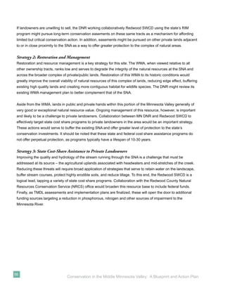 If landowners are unwilling to sell, the DNR working collaboratively Redwood SWCD using the state’s RIM
 program might pursue long-term conservation easements on these same tracts as a mechanism for affording
 limited but critical conservation action. In addition, easements might be pursued on other private lands adjacent
 to or in close proximity to the SNA as a way to offer greater protection to the complex of natural areas.


 Strategy 2: Restoration and Management
 Restoration and resource management is a key strategy for this site. The WMA, when viewed relative to all
 other ownership tracts, ranks low and serves to degrade the integrity of the natural resources at the SNA and
 across the broader complex of private/public lands. Restoration of this WMA to its historic conditions would
 greatly improve the overall viability of natural resources of this complex of lands, reducing edge effect, buffering
 existing high quality lands and creating more contiguous habitat for wildlife species. The DNR might review its
 existing WMA management plan to better complement that of the SNA.


 Aside from the WMA, lands in public and private hands within this portion of the Minnesota Valley generally of
 very good or exceptional natural resource value. Ongoing management of this resource, however, is important
 and likely to be a challenge to private landowners. Collaboration between MN DNR and Redwood SWCD to
 effectively target state cost share programs to private landowners in the area would be an important strategy.
 These actions would serve to buffer the existing SNA and offer greater level of protection to the state’s
 conservation investments. It should be noted that these state and federal cost share assistance programs do
 not offer perpetual protection, as programs typically have a lifespan of 10-30 years.


 Strategy 3: State Cost-Share Assistance to Private Landowners
 Improving the quality and hydrology of the stream running through the SNA is a challenge that must be
 addressed at its source – the agricultural uplands associated with headwaters and mid-stretches of the creek.
 Reducing these threats will require broad application of strategies that serve to retain water on the landscape,
 buffer stream courses, protect highly erodible soils, and reduce tillage. To this end, the Redwood SWCD is a
 logical lead, tapping a variety of state cost share programs. Collaboration with the Redwood County Natural
 Resources Conservation Service (NRCS) ofﬁce would broaden this resource base to include federal funds.
 Finally, as TMDL assessments and implementation plans are ﬁnalized, these will open the door to additional
 funding sources targeting a reduction in phosphorous, nitrogen and other sources of impairment to the
 Minnesota River.




56
                                 Conservation in the Middle Minnesota Valley: A Blueprint and Action Plan
 
