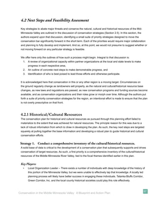 4.2 Next Steps and Feasibility Assessment
 Key strategies to abate major threats and conserve the natural, cultural and historical resources of the Mid-
 Minnesota Valley are outlined in the discussion of conservation strategies (Section 2.5). In this section, the
 authors expand upon that discussion, identifying a small suite of priority strategies designed to move the
 conservation bar signiﬁcantly forward in the short term. Each of the priorities would require major collaboration
 and planning to fully develop and implement. And so, at this point, we would not presume to suggest whether or
 not moving forward on any particular strategy is feasible.


 We offer here only the outlines of how such a process might begin. Integral to that discussion is:
   1.   A review of organizational capacity within partner organizations at the local and state levels to make
        progress in each respective area,
   2.   An outline of concrete next steps to make demonstrable progress, and
   3.   Identiﬁcation of who is best poised to lead those efforts and otherwise participate.


 It is acknowledged here that conservation in this or any other region is a moving target. Circumstances on
 the ground regularly change as landowners sell property, as the natural and cultural/historical resource base
 changes, as new laws and regulations are passed, as new conservation programs and funding sources become
 available, and as conservation organizations and their roles grow or morph over time. Although the authors put
 forth a suite of priority conservation strategies for the region, an intentional effort is made to ensure that the plan
 is not overly prescriptive on that front.



 4.2.1 Historical/Cultural Resources
 The conservation plan for historical and cultural resources as pursued through this planning effort failed to
 materialize to the extent that was achieved for natural resources. The principle reason for this was due to a
 lack of robust information from which to draw in developing the plan. As such, the key next steps are targeted
 squarely at pulling together the base information and developing a robust plan to guide historical and cultural
 conservation efforts.


 Strategy 1. Conduct a comprehensive inventory of the cultural/historical resources.
 A solid base of data is critical to the development of a conservation plan that subsequently supports and drives
 conservation of target resources. As such, a ﬁrst priority is a comprehensive inventory of the cultural/historical
 resources of the Middle Minnesota River Valley, tied to the focal themes identiﬁed earlier in this plan.


 Key Players:
   •    Local Organization Leader – There exists a number of individuals with deep knowledge of the history of
        this portion of the Minnesota Valley, but we were unable to effectively tap that knowledge. A locally led
        planning process will likely have better success in engaging these individuals. Tatanka Bluffs Corridor,
        Green Corridor, Inc. and the local county historical societies could play this role effectively.



                                                                                                                    57
Conservation in the Middle Minnesota Valley: A Blueprint and Action Plan
 
