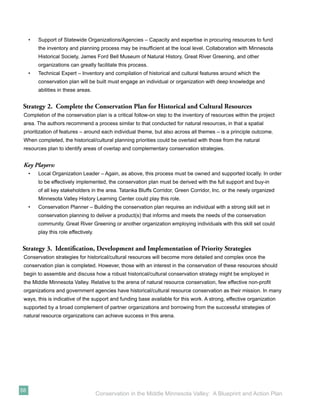 •   Support of Statewide Organizations/Agencies – Capacity and expertise in procuring resources to fund
         the inventory and planning process may be insufﬁcient at the local level. Collaboration with Minnesota
         Historical Society, James Ford Bell Museum of Natural History, Great River Greening, and other
         organizations can greatly facilitate this process.
     •   Technical Expert – Inventory and compilation of historical and cultural features around which the
         conservation plan will be built must engage an individual or organization with deep knowledge and
         abilities in these areas.


 Strategy 2. Complete the Conservation Plan for Historical and Cultural Resources
 Completion of the conservation plan is a critical follow-on step to the inventory of resources within the project
 area. The authors recommend a process similar to that conducted for natural resources, in that a spatial
 prioritization of features – around each individual theme, but also across all themes – is a principle outcome.
 When completed, the historical/cultural planning priorities could be overlaid with those from the natural
 resources plan to identify areas of overlap and complementary conservation strategies.


 Key Players:
     •   Local Organization Leader – Again, as above, this process must be owned and supported locally. In order
         to be effectively implemented, the conservation plan must be derived with the full support and buy-in
         of all key stakeholders in the area. Tatanka Bluffs Corridor, Green Corridor, Inc. or the newly organized
         Minnesota Valley History Learning Center could play this role.
     •   Conservation Planner – Building the conservation plan requires an individual with a strong skill set in
         conservation planning to deliver a product(s) that informs and meets the needs of the conservation
         community. Great River Greening or another organization employing individuals with this skill set could
         play this role effectively.


Strategy 3. Identiﬁcation, Development and Implementation of Priority Strategies
 Conservation strategies for historical/cultural resources will become more detailed and complex once the
 conservation plan is completed. However, those with an interest in the conservation of these resources should
 begin to assemble and discuss how a robust historical/cultural conservation strategy might be employed in
 the Middle Minnesota Valley. Relative to the arena of natural resource conservation, few effective non-proﬁt
 organizations and government agencies have historical/cultural resource conservation as their mission. In many
 ways, this is indicative of the support and funding base available for this work. A strong, effective organization
 supported by a broad complement of partner organizations and borrowing from the successful strategies of
 natural resource organizations can achieve success in this arena.




58
                                       Conservation in the Middle Minnesota Valley: A Blueprint and Action Plan
 