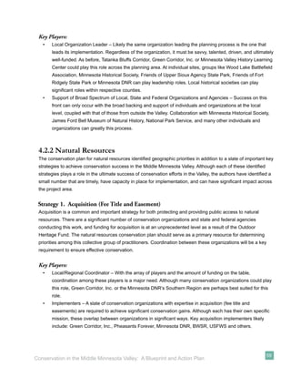 Key Players:
   •   Local Organization Leader – Likely the same organization leading the planning process is the one that
       leads its implementation. Regardless of the organization, it must be savvy, talented, driven, and ultimately
       well-funded. As before, Tatanka Bluffs Corridor, Green Corridor, Inc. or Minnesota Valley History Learning
       Center could play this role across the planning area. At individual sites, groups like Wood Lake Battleﬁeld
       Association, Minnesota Historical Society, Friends of Upper Sioux Agency State Park, Friends of Fort
       Ridgely State Park or Minnesota DNR can play leadership roles. Local historical societies can play
       signiﬁcant roles within respective counties.
   •   Support of Broad Spectrum of Local, State and Federal Organizations and Agencies – Success on this
       front can only occur with the broad backing and support of individuals and organizations at the local
       level, coupled with that of those from outside the Valley. Collaboration with Minnesota Historical Society,
       James Ford Bell Museum of Natural History, National Park Service, and many other individuals and
       organizations can greatly this process.



 4.2.2 Natural Resources
 The conservation plan for natural resources identiﬁed geographic priorities in addition to a slate of important key
 strategies to achieve conservation success in the Middle Minnesota Valley. Although each of these identiﬁed
 strategies plays a role in the ultimate success of conservation efforts in the Valley, the authors have identiﬁed a
 small number that are timely, have capacity in place for implementation, and can have signiﬁcant impact across
 the project area.


 Strategy 1. Acquisition (Fee Title and Easement)
 Acquisition is a common and important strategy for both protecting and providing public access to natural
 resources. There are a signiﬁcant number of conservation organizations and state and federal agencies
 conducting this work, and funding for acquisition is at an unprecedented level as a result of the Outdoor
 Heritage Fund. The natural resources conservation plan should serve as a primary resource for determining
 priorities among this collective group of practitioners. Coordination between these organizations will be a key
 requirement to ensure effective conservation.


 Key Players:
   •   Local/Regional Coordinator – With the array of players and the amount of funding on the table,
       coordination among these players is a major need. Although many conservation organizations could play
       this role, Green Corridor, Inc. or the Minnesota DNR’s Southern Region are perhaps best suited for this
       role.
   •   Implementers – A slate of conservation organizations with expertise in acquisition (fee title and
       easements) are required to achieve signiﬁcant conservation gains. Although each has their own speciﬁc
       mission, these overlap between organizations in signiﬁcant ways. Key acquisition implementers likely
       include: Green Corridor, Inc., Pheasants Forever, Minnesota DNR, BWSR, USFWS and others.




                                                                                                                 59
Conservation in the Middle Minnesota Valley: A Blueprint and Action Plan
 