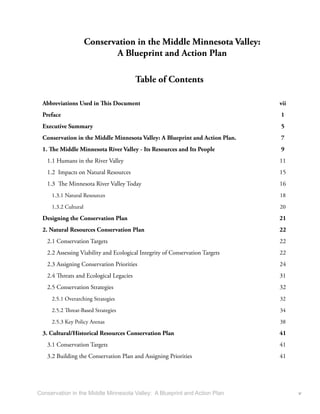 Conservation in the Middle Minnesota Valley:
                             A Blueprint and Action Plan

                                         Table of Contents

  Abbreviations Used in This Document                                         vii
  Preface                                                                     1
  Executive Summary                                                           5
  Conservation in the Middle Minnesota Valley: A Blueprint and Action Plan.   7
  1. The Middle Minnesota River Valley - Its Resources and Its People         9
   1.1 Humans in the River Valley                                             11
   1.2 Impacts on Natural Resources                                           15
   1.3 The Minnesota River Valley Today                                       16
     1.3.1 Natural Resources                                                  18

     1.3.2 Cultural                                                           20
  Designing the Conservation Plan                                             21
  2. Natural Resources Conservation Plan                                      22
   2.1 Conservation Targets                                                   22
   2.2 Assessing Viability and Ecological Integrity of Conservation Targets   22
   2.3 Assigning Conservation Priorities                                      24
   2.4 Threats and Ecological Legacies                                        31
   2.5 Conservation Strategies                                                32
     2.5.1 Overarching Strategies                                             32
     2.5.2 Threat-Based Strategies                                            34
     2.5.3 Key Policy Arenas                                                  38

  3. Cultural/Historical Resources Conservation Plan                          41
   3.1 Conservation Targets                                                   41
   3.2 Building the Conservation Plan and Assigning Priorities                41




Conservation in the Middle Minnesota Valley: A Blueprint and Action Plan            v
 