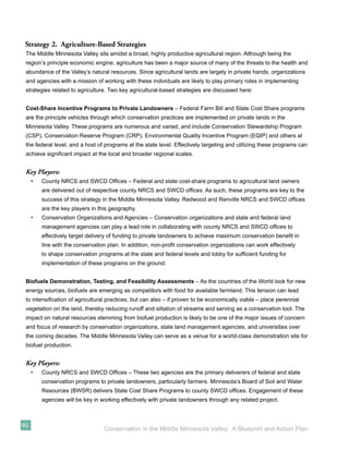 Strategy 2. Agriculture-Based Strategies
 The Middle Minnesota Valley sits amidst a broad, highly productive agricultural region. Although being the
 region’s principle economic engine, agriculture has been a major source of many of the threats to the health and
 abundance of the Valley’s natural resources. Since agricultural lands are largely in private hands, organizations
 and agencies with a mission of working with these individuals are likely to play primary roles in implementing
 strategies related to agriculture. Two key agricultural-based strategies are discussed here:


 Cost-Share Incentive Programs to Private Landowners – Federal Farm Bill and State Cost Share programs
 are the principle vehicles through which conservation practices are implemented on private lands in the
 Minnesota Valley. These programs are numerous and varied, and include Conservation Stewardship Program
 (CSP), Conservation Reserve Program (CRP), Environmental Quality Incentive Program (EQIP) and others at
 the federal level, and a host of programs at the state level. Effectively targeting and utilizing these programs can
 achieve signiﬁcant impact at the local and broader regional scales.


 Key Players:
     •   County NRCS and SWCD Ofﬁces – Federal and state cost-share programs to agricultural land owners
         are delivered out of respective county NRCS and SWCD ofﬁces. As such, these programs are key to the
         success of this strategy in the Middle Minnesota Valley. Redwood and Renville NRCS and SWCD ofﬁces
         are the key players in this geography.
     •   Conservation Organizations and Agencies – Conservation organizations and state and federal land
         management agencies can play a lead role in collaborating with county NRCS and SWCD ofﬁces to
         effectively target delivery of funding to private landowners to achieve maximum conservation beneﬁt in
         line with the conservation plan. In addition, non-proﬁt conservation organizations can work effectively
         to shape conservation programs at the state and federal levels and lobby for sufﬁcient funding for
         implementation of these programs on the ground.


 Biofuels Demonstration, Testing, and Feasibility Assessments – As the countries of the World look for new
 energy sources, biofuels are emerging as competitors with food for available farmland. This tension can lead
 to intensiﬁcation of agricultural practices, but can also – if proven to be economically viable – place perennial
 vegetation on the land, thereby reducing runoff and siltation of streams and serving as a conservation tool. The
 impact on natural resources stemming from biofuel production is likely to be one of the major issues of concern
 and focus of research by conservation organizations, state land management agencies, and universities over
 the coming decades. The Middle Minnesota Valley can serve as a venue for a world-class demonstration site for
 biofuel production.


 Key Players:
     •   County NRCS and SWCD Ofﬁces – These two agencies are the primary deliverers of federal and state
         conservation programs to private landowners, particularly farmers. Minnesota’s Board of Soil and Water
         Resources (BWSR) delivers State Cost Share Programs to county SWCD ofﬁces. Engagement of these
         agencies will be key in working effectively with private landowners through any related project.



60
                                  Conservation in the Middle Minnesota Valley: A Blueprint and Action Plan
 