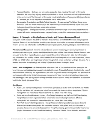 •   Research Facilities – Colleges and universities across the state, including University of Minnesota
       Extension, are conducting ongoing research on all facets of biofuel production and their potential impacts
       on the environment. The University of Minnesota, including its Southwest Research and Outreach Center
       in Lamberton, will be key players on the research side of the equation.
   •   Conservation Organizations and State/Federal Agencies – Groups such as The Nature Conservancy,
       Minnesota DNR and others are working to test the feasibility of conservation-friendly biofuel production
       (cellulosic ethanol, biomass) as a conservation strategy.
   •   Strategy Leader – Strategy development, coordination and fundraising to secure resources to ﬂoat this
       concept will require a seasoned program manager housed in one of the partner agencies/organizations. ,


 Strategy 3. Strategies to Combat Invasive Species and Enhance Ecosystem Health
 Ecosystem health underpins the ability of the native ﬂora and fauna of the Middle Minnesota Valley to persist
 over time. As such, it is critical that the remaining natural areas of the region be managed effectively to control
 invasive species and enhance the health of these declining ecosystems. Two key strategies are identiﬁed here:


 Private Lands Management - Invasive native and exotic species increasingly are posing major threats to
 remaining natural ecological systems. Awareness of and actions to abate these threats, however, have not been
 adequate to stem their impact. Education, awareness and incentives to landowners (cost-share funding) are
 key components of a strategy to better control these species on privately-held lands. In the project area, county
 NRCS and SWCD ofﬁces are the principle vehicles through which private cost-share funding is delivered. For a
 detailed description of this strategy, see Strategy 2 (Agriculture-Based Strategies) above.


 Public Lands Management – A state legislative audit of the DNR in 2010 identiﬁed that the agency did not
 have the resources to adequately manage the lands that it owned. This audit effectively elevated, in the eyes of
 the conservation community and legislators alike, the need for greater resource management and restoration of
 our treasured public lands. Similarly, inadequate management of state interests on private lands (easements)
 was also ﬂagged. This is a key second strategy related to invasive species control and restoration of ecosystem
 health in the Middle Minnesota Valley.


 Key Players:
   •   Public Land Management Agencies – Government agencies such as the DNR and US Fish and Wildlife
       Service are tasked with managing the natural resources in the state and nation, respectively. Effective
       management and protection of these investments is a critical need in the Valley.
   •   Public and Non-Proﬁt Easement Holders – The State of Minnesota (via DNR and BWSR) and various
       non-proﬁt conservation organizations hold conservation easements on private lands. Effective
       management and protection of these investments is a critical need in the Valley.
   •   Non-Proﬁt Conservation Organizations – Non-proﬁt conservation organizations can assist state and
       federal agencies with management and restoration needs on publicly held lands, and can assist in
       elevating the resource stream to these activities through fundraising, grant writing and other means. Key
       players in this arena include Great River Greening, Pheasants Forever, Ducks Unlimited, and others.



                                                                                                                  61
Conservation in the Middle Minnesota Valley: A Blueprint and Action Plan
 