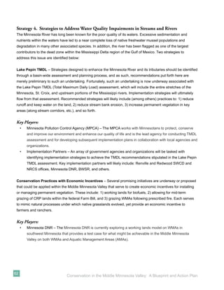 Strategy 4. Strategies to Address Water Quality Impairments in Streams and Rivers
 The Minnesota River has long been known for the poor quality of its waters. Excessive sedimentation and
 nutrients within the waters have led to a near complete loss of native freshwater mussel populations and
 degradation in many other associated species. In addition, the river has been ﬂagged as one of the largest
 contributors to the dead zone within the Mississippi Delta region of the Gulf of Mexico. Two strategies to
 address this issue are identiﬁed below:


 Lake Pepin TMDL – Strategies designed to enhance the Minnesota River and its tributaries should be identiﬁed
 through a basin-wide assessment and planning process, and as such, recommendations put forth here are
 merely preliminary to such an undertaking. Fortunately, such an undertaking is now underway associated with
 the Lake Pepin TMDL (Total Maximum Daily Load) assessment, which will include the entire stretches of the
 Minnesota, St. Croix, and upstream portions of the Mississippi rivers. Implementation strategies will ultimately
 ﬂow from that assessment. Recommended strategies will likely include (among others) practices to: 1) reduce
 runoff and keep water on the land, 2) reduce stream bank erosion, 3) increase permanent vegetation in key
 areas (along stream corridors, etc.), and so forth.


 Key Players:
     •   Minnesota Pollution Control Agency (MPCA) – The MPCA works with Minnesotans to protect, conserve
         and improve our environment and enhance our quality of life and is the lead agency for conducting TMDL
         assessment and for developing subsequent implementation plans in collaboration with local agencies and
         organizations.
     •   Implementation Partners – An array of government agencies and organizations will be tasked with
         identifying implementation strategies to achieve the TMDL recommendations stipulated in the Lake Pepin
         TMDL assessment. Key implementation partners will likely include: Renville and Redwood SWCD and
         NRCS ofﬁces, Minnesota DNR, BWSR, and others.


 Conservation Practices with Economic Incentives – Several promising initiatives are underway or proposed
 that could be applied within the Middle Minnesota Valley that serve to create economic incentives for installing
 or managing permanent vegetation. These include: 1) working lands for biofuels, 2) allowing for mid-term
 grazing of CRP lands within the federal Farm Bill, and 3) grazing WMAs following prescribed ﬁre. Each serves
 to mimic natural processes under which native grasslands evolved, yet provide an economic incentive to
 farmers and ranchers.


 Key Players:
     •   Minnesota DNR – The Minnesota DNR is currently exploring a working lands model on WMAs in
         southwest Minnesota that provides a test case for what might be achievable in the Middle Minnesota
         Valley on both WMAs and Aquatic Management Areas (AMAs).




62
                                 Conservation in the Middle Minnesota Valley: A Blueprint and Action Plan
 