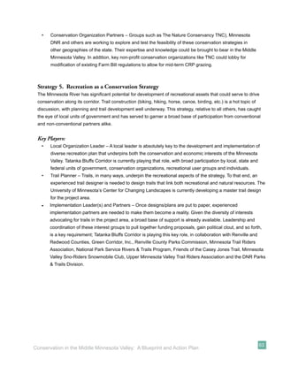 •   Conservation Organization Partners – Groups such as The Nature Conservancy TNC), Minnesota
       DNR and others are working to explore and test the feasibility of these conservation strategies in
       other geographies of the state. Their expertise and knowledge could be brought to bear in the Middle
       Minnesota Valley. In addition, key non-proﬁt conservation organizations like TNC could lobby for
       modiﬁcation of existing Farm Bill regulations to allow for mid-term CRP grazing.



 Strategy 5. Recreation as a Conservation Strategy
 The Minnesota River has signiﬁcant potential for development of recreational assets that could serve to drive
 conservation along its corridor. Trail construction (biking, hiking, horse, canoe, birding, etc.) is a hot topic of
 discussion, with planning and trail development well underway. This strategy, relative to all others, has caught
 the eye of local units of government and has served to garner a broad base of participation from conventional
 and non-conventional partners alike.


 Key Players:
   •   Local Organization Leader – A local leader is absolutely key to the development and implementation of
       diverse recreation plan that underpins both the conservation and economic interests of the Minnesota
       Valley. Tatanka Bluffs Corridor is currently playing that role, with broad participation by local, state and
       federal units of government, conservation organizations, recreational user groups and individuals.
   •   Trail Planner – Trails, in many ways, underpin the recreational aspects of the strategy. To that end, an
       experienced trail designer is needed to design trails that link both recreational and natural resources. The
       University of Minnesota’s Center for Changing Landscapes is currently developing a master trail design
       for the project area.
   •   Implementation Leader(s) and Partners – Once designs/plans are put to paper, experienced
       implementation partners are needed to make them become a reality. Given the diversity of interests
       advocating for trails in the project area, a broad base of support is already available. Leadership and
       coordination of these interest groups to pull together funding proposals, gain political clout, and so forth,
       is a key requirement; Tatanka Bluffs Corridor is playing this key role, in collaboration with Renville and
       Redwood Counties, Green Corridor, Inc., Renville County Parks Commission, Minnesota Trail Riders
       Association, National Park Service Rivers & Trails Program, Friends of the Casey Jones Trail, Minnesota
       Valley Sno-Riders Snowmobile Club, Upper Minnesota Valley Trail Riders Association and the DNR Parks
       & Trails Division.




                                                                                                                       63
Conservation in the Middle Minnesota Valley: A Blueprint and Action Plan
 