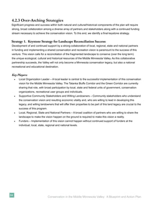 4.2.3 Over-Arching Strategies
 Signiﬁcant progress and success within both natural and cultural/historical components of the plan will require
 strong, broad collaboration among a diverse array of partners and stakeholders along with a continued funding
 stream necessary to achieve the conservation vision. To this end, we identify a ﬁnal keystone strategy.


 Strategy 1. Keystone Strategy for Landscape Reconciliation Success:
 Development of and continued support by a strong collaboration of local, regional, state and national partners
 in funding and implementing a shared conservation and recreation vision is paramount to the success of this
 venture. This vision calls for a reconciliation of the fragmented landscape to conserve (over the long term)
 the unique ecological, cultural and historical resources of the Middle Minnesota Valley. As this collaborative
 partnership succeeds, the Valley will not only become a Minnesota conservation legacy, but also a national
 recreational and educational destination.


 Key Players:
     •   Local Organization Leader – A local leader is central to the successful implementation of this conservation
         vision for the Middle Minnesota Valley. The Tatanka Bluffs Corridor and the Green Corridor are currently
         sharing that role, with broad participation by local, state and federal units of government, conservation
         organizations, recreational user groups and individuals.
     •   Supportive Community Stakeholders and Willing Landowners – Community stakeholders who understand
         the conservation vision and resulting economic vitality and, who are willing to lead in developing this
         legacy, and willing landowners that will offer their properties to be part of this land legacy are crucial to the
         success of this program.
     •   Local, Regional, State and National Partners – A broad coalition of partners who are willing to share the
         landscape to make the vision happen on the ground is required to make this vision a reality.
     •   Funders – Implementation of this vision cannot happen without continued support of funders at the
         individual, local, state, regional and national levels.




64
                                    Conservation in the Middle Minnesota Valley: A Blueprint and Action Plan
 