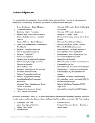Acknowledgements

 The authors of the Minnesota Valley Green Corridor Conservation and Action Plan wish to acknowledge the
 contributions of the following stakeholders and partners in the development of this plan:

   •   Green Corridor, Inc. - Board of Directors               •   University of Minnesota - Center for Changing
   •   Great River Greening                                        Landscapes
   •   Southwest Initiative Foundation                         •   University of Minnesota – Southwest
   •   Redwood Area Communities Foundation                         Research & Outreach Center
   •   Tatanka Bluffs Corridor, Inc. – Board of                •   Minnesota River Valley National Scenic Byway
       Directors                                                   Alliance
   •   Waukon RIM, Inc. – Board of Directors                   •   Minnesota River Watershed Alliance
   •   Lower Sioux Mdewakanton Community and                   •   National Park Service – Rivers Program
       Tribal Council                                          •   Minnesota Trail Riders Association
   •   Redwood County Commissioners                            •   Upper Minnesota Trail Riders Association
   •   Renville County Commissioners                           •   Redwood Valley Riders Saddle Club
   •   Redwood County SWCD                                     •   Renville County Amigo Riders Saddle Club
   •   Renville County SWCD                                    •   Redwood Falls Sportsmen’s Club
   •   Redwood Area Development Corporation                    •   Morgan Sportsmen’s Club
   •   Renville County Housing & Economic                      •   Minnesota Valley Snoriders Snowmobile Club
       Development Authority                                   •   Pheasants Forever, Inc.
   •   City of Redwood Falls                                   •   Redwood County Pheasants Forever Chapter
   •   Minnesota Valley Regional Rail Authority                •   Renville County Pheasants Forever Chapter
   •   Minnesota Historical Society                            •   Cottonwood County Pheasants Forever
   •   Redwood County Historical Society                           Chapter
   •   Renville County Historical Society                      •   West Metro Pheasants Forever Chapter
   •   Wood Lake Battleﬁeld Preservation                       •   Minnesota Deer Hunters Association (MDHA)
       Association                                             •   MDHA Sunrisers Chapter
   •   Minnesota Valley History Learning Center                •   National Wild Turkey Federation (NWTF)
       – Board of Directors                                        Super Fund
   •   Redwood Area Chamber & Tourism                          •   Redwood River Boss Toms NWTF Chapter
   •   Oliva Chamber of Commerce


 In addition, we extend our thanks to a multitude of friends from the Minnesota Department of Natural Resources
 from the local area ofﬁces, the Southern Region 4 ofﬁce in New Ulm, and from senior staff in St. Paul, including:

   •   Fort Ridgely State Park                                 •   Fisheries Division
   •   Upper Sioux Agency State Park                           •   Ecological Resources Division – Scientiﬁc &
   •   Parks & Trails Division                                     Natural Areas
   •   Wildlife Division



                                                                                                              65
Conservation in the Middle Minnesota Valley: A Blueprint and Action Plan
 