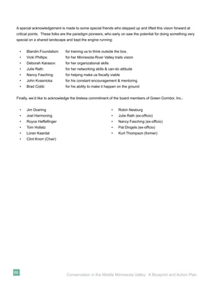 A special acknowledgement is made to some special friends who stepped up and lifted this vision forward at
 critical points. These folks are the paradigm pioneers, who early on saw the potential for doing something very
 special on a shared landscape and kept the engine running:


     •   Blandin Foundation:   for training us to think outside the box.
     •   Vicki Phillips:       for her Minnesota River Valley trails vision
     •   Deborah Karasov:      for her organizational skills
     •   Julie Rath:           for her networking skills & can-do attitude
     •   Nancy Fasching:       for helping make us ﬁscally viable
     •   John Kvasnicka:       for his constant encouragement & mentoring
     •   Brad Cobb:            for his ability to make it happen on the ground


 Finally, we’d like to acknowledge the tireless commitment of the board members of Green Corridor, Inc.:


     •   Jim Doering                                           •   Robin Nesburg
     •   Joel Harmoning                                        •   Julie Rath (ex-ofﬁcio)
     •   Royce Heffelﬁnger                                     •   Nancy Fasching (ex-ofﬁcio)
     •   Tom Hollatz                                           •   Pat Dingels (ex-ofﬁcio)
     •   Loran Kaardal                                         •   Kurt Thompson (former)
     •   Clint Knorr (Chair)




66
                                Conservation in the Middle Minnesota Valley: A Blueprint and Action Plan
 