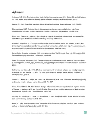 References
 Anderson, R.C. 1990. The historic role of ﬁre in the North American grassland. In: Collins, S.L. and L.L Wallace,
 L.L., eds., Fire in North American tallgrass prairies. Norman: University of Oklahoma Press, p.8-18.


 Axelrod, D.I. 1985. Rise of the grassland biome, central North America. Botanical Review 51(2): 163-201.


 Biko Associates. 2007. Redwood County, Minnesota comprehensive plan. Available from: http://www.
 co.redwood.mn.us/Final%20Draft%20COMP%20Plan%2010-15-07-A.pdf (accessed October 2009).


 Bright, R.C., Gatenby, C., Olson, D., and Plummer, E. 1990. A survey of the mussels of the Minnesota River,
 1989. Minneapolis: Bell Museum of Natural History, University of Minnesota.


 Busman, L. and Sands, G. 2002. Agricultural drainage publication series: Issues and answers. St. Paul, MN:
 University of Minnesota Extension Service, University of Minnesota. Available from: http://www.extension.umn.
 edu/distribution/cropsystems/components/07740.pdf (accessed December 2009).


 Center for the Changing Landscape. 2009. Linking communities: The Minnesota River trail. Minneapolis, MN:
 Center for Changing Landscapes, University of Minnesota.


 City of Bloomington Minnesota. 2010. Dakota missions on the Minnesota frontier. Available from: http://www.
 ci.bloomington.mn.us/main_top/2_facilities/rec_facility/pond/signs/missions/missions.htm (accessed December
 2009).


 Collins, S.L. and Gibson, D.J.1990. Effects of ﬁre on community structure in tallgrass and mixed-grass prairie.
 In: Collins, S.L. and Wallace, L.L., eds., Fire in the North American tallgrass prairie. Norman: University of
 Oklahoma Press, p.81-98.


 Collins, S.L., Knapp, A.K., Briggs, J.M., Blair, J.M., and Steinauer, E.M. 1998. Modulation of diversity by grazing
 and mowing in native tallgrass prairie. Science 280: 745–747.


 Cross, F. B. and Moss, R.E. 1987. Historic changes in ﬁsh communities and aquatic habitats in plains streams
 of Kansas. In: Matthews, W.J., and Heins, D.C., eds., Community and evolutionary ecology of North American
 stream ﬁshes. Norman: Univ. Oklahoma Press, p.155–165.


 Dupouey, J.L., Dambrine, E., Lafﬁte, J.D., and Moares, C. 2002. Irreversible impact of past land use on forest
 soils and biodiversity. Ecology 83:2978–2984.


 Fisher, T.J. 2004. River Warren boulders, Minnesota, USA: catastrophic paleoﬂow indicators in the southern
 spillway of Glacial Lake Agassiz. Boreas 33: 349-358.



                                                                                                                  67
Conservation in the Middle Minnesota Valley: A Blueprint and Action Plan
 