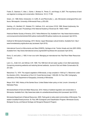 Foster, D., Swanson, F., Aber, J., Burke, I., Brokaw, N., Tilman, D., and Knapp, A. 2007. The importance of land-
 use legacies to ecology and conservation. BioScience 53 (1): 77-88.


 Green, J.C. 1988. Birds: introduction. In: Cofﬁn, B. and Pfannmuller, L., eds. Minnesota’s endangered ﬂora and
 fauna. Minneapolis: University of Minnesota Press, p.253-255.


 Harding, J.S., Benﬁeld, E.F., Bolstad, P.V., Helfman, G.S., and Jones, E.D.B. 1998. Stream biodiversity: the
 ghost of land use past. Proceedings of the National Academy of Sciences 95: 14843–14847.


 Historical Marker Society of America. 2010. Yellow Medicine City. Available from: http://www.historicmarkers.
 com/component/content/article/3324-yellow-medicine/84109-yellow-medicine-city (accessed: April 2010).


 Institute for Minnesota Archaeology. 2010. Stories: Upper Mississippi cultural timeline. Available from: http://
 www.fromsitetostory.org/stculture.asp (accessed: April 2010).


 International Council on Monuments and Sites (ICMOS). Heritage at risk: Trends; threats and risk (2001-2002).
 Available from: http://www.international.icomos.org/risk/2001/synthesis.htm (accessed: April 2010).


 Krenz, G. and Leitch, J. 1993. A river runs north: Managing an international river. Red River Water Resources
 Council.


 Lant, C.L., Kraft, S.E. and Gillman, K.R. 1995. The 1990 farm bill and water quality in Corn Belt watersheds:
 Conserving remaining wetlands and restoring farmed wetlands. Journal of Soil and Water Conservation 50:
 201-205.


 Marschner, F.J. 1974. The original vegetation of Minnesota, a map compiled in 1930 by F.J. Marschner under
 the direction of M.L. Heinselman of the U.S. Forest Service [map]. 1:500,000. St. Paul, MN: Cartography
 Laboratory of the Department of Geography, University of Minnesota.


 Meyer, R.W. 1993. History of the Santee Sioux: United States Indian policy on trial. Lincoln: University of
 Nebraska Press.


 Minnesota Board of Soil and Water Resources. 2010. History of wetland regulation and conservation in
 Minnesota. Available from: http://www.bwsr.state.mn.us/wetlands/wca/history.html (accessed: April 2010).


 Minnesota Department of Natural Resources. 2005. Field guide to native plant communities of Minnesota: The
 eastern broadleaf forest province. St. Paul, MN: Ecological Land Classiﬁcation Program, Minnesota County
 Biological Survey, and Natural Heritage and Nongame Research Program.




68
                                 Conservation in the Middle Minnesota Valley: A Blueprint and Action Plan
 