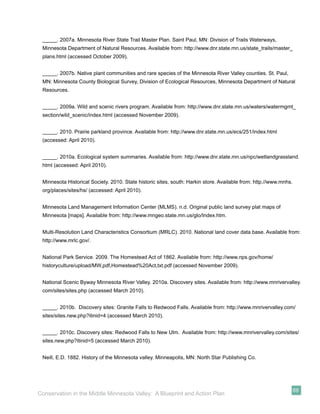 _____. 2007a. Minnesota River State Trail Master Plan. Saint Paul, MN: Division of Trails Waterways,
 Minnesota Department of Natural Resources. Available from: http://www.dnr.state.mn.us/state_trails/master_
 plans.html (accessed October 2009).


 _____. 2007b. Native plant communities and rare species of the Minnesota River Valley counties. St. Paul,
 MN: Minnesota County Biological Survey, Division of Ecological Resources, Minnesota Department of Natural
 Resources.


 _____. 2009a. Wild and scenic rivers program. Available from: http://www.dnr.state.mn.us/waters/watermgmt_
 section/wild_scenic/index.html (accessed November 2009).


 _____. 2010. Prairie parkland province. Available from: http://www.dnr.state.mn.us/ecs/251/index.html
 (accessed: April 2010).


 _____. 2010a. Ecological system summaries. Available from: http://www.dnr.state.mn.us/npc/wetlandgrassland.
 html (accessed: April 2010).


 Minnesota Historical Society. 2010. State historic sites, south: Harkin store. Available from: http.//www.mnhs.
 org/places/sites/hs/ (accessed: April 2010).


 Minnesota Land Management Information Center (MLMS). n.d. Original public land survey plat maps of
 Minnesota [maps]. Available from: http://www.mngeo.state.mn.us/glo/Index.htm.


 Multi-Resolution Land Characteristics Consortium (MRLC). 2010. National land cover data base. Available from:
 http://www.mrlc.gov/.


 National Park Service. 2009. The Homestead Act of 1862. Available from: http://www.nps.gov/home/
 historyculture/upload/MW,pdf,Homestead%20Act,txt.pdf (accessed November 2009).


 National Scenic Byway Minnesota River Valley. 2010a. Discovery sites. Available from: http://www.mnrivervalley.
 com/sites/sites.php (accessed March 2010).


 _____. 2010b. Discovery sites: Granite Falls to Redwood Falls. Available from: http://www.mnrivervalley.com/
 sites/sites.new.php?itinid=4 (accessed March 2010).


 _____. 2010c. Discovery sites: Redwood Falls to New Ulm. Available from: http://www.mnrivervalley.com/sites/
 sites.new.php?itinid=5 (accessed March 2010).


 Neill, E.D. 1882. History of the Minnesota valley. Minneapolis, MN: North Star Publishing Co.




                                                                                                                   69
Conservation in the Middle Minnesota Valley: A Blueprint and Action Plan
 