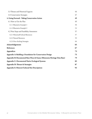 3.3 Threats and Historical Legacies                                                            44
     3.4 Conservation Strategies                                                                    47
4. Going Forward - Taking Conservation Action                                                       49
     4.1 How to Use the Plan                                                                        49
      4.1.1 Illustrative Example 1                                                                  50
      4.1.2 Illustrative Example 2                                                                  53

     4.2 Next Steps and Feasibility Assessment                                                      57
      4.2.1 Historical/Cultural Resources                                                           57
      4.2.2 Natural Resources                                                                       59

      4.2.3 Over-Arching Strategies                                                                 64

Acknowledgements                                                                                    65
References                                                                                          67
Appendices                                                                                          73
Appendix A: Building a Foundation for Conservation Design                                           75
Appendix B: Documented Rare Flora & Fauna (Minnesota Heritage Data Base)                            79
Appendix C: Documented Native Ecological Systems                                                    83
Appendix D: Threats & Strategies                                                                    87
Appendix E: Historic/Cultural Site Descriptions                                                     93




vi                                   Conservation in the Middle Minnesota Valley: A Blueprint and Action Plan
 