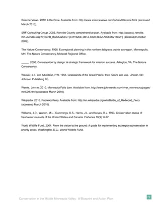 Science Views. 2010. Little Crow. Available from: http://www.scienceviews.com/indian/littlecrow.html (accessed
 March 2010).


 SRF Consulting Group. 2002. Renville County comprehensive plan. Available from: http://www.co.renville.
 mn.us/index.asp?Type=B_BASIC&SEC={341192EE-0B12-4090-8E32-A00E00216E2F} (accessed October
 2009).


 The Nature Conservancy. 1998. Ecoregional planning in the northern tallgrass prairie ecoregion. Minneapolis,
 MN: The Nature Conservancy, Midwest Regional Ofﬁce.


 _____. 2006. Conservation by design: A strategic framework for mission success. Arlington, VA: The Nature
 Conservancy.


 Weaver, J.E. and Albertson, F.W. 1956. Grasslands of the Great Plains: their nature and use. Lincoln, NE:
 Johnsen Publishing Co.


 Weeks, John A. 2010. Minnesota Falls dam. Available from: http://www.johnweeks.com/river_minnesota/pages/
 mnC09.html (accessed March 2010).


 Wikipedia. 2010. Redwood ferry. Available from: http://en.wikipedia.org/wiki/Battle_of_Redwood_Ferry
 (accessed March 2010).


 Williams, J.D., Warren, M.L., Cummings, K.S., Harris, J.L. and Neves, R.J. 1993. Conservation status of
 freshwater mussels of the United States and Canada. Fisheries 18(9): 6-22.


 World Wildlife Fund. 2004. From the vision to the ground: A guide for implementing ecoregion conservation in
 priority areas. Washington, D.C.: World Wildlife Fund.




                                                                                                             71
Conservation in the Middle Minnesota Valley: A Blueprint and Action Plan
 