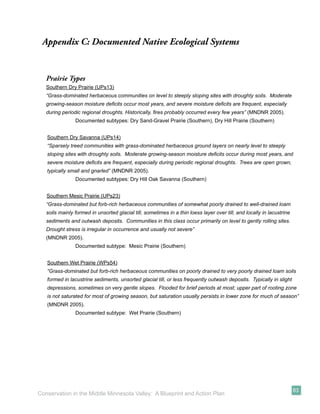Appendix C: Documented Native Ecological Systems


   Prairie Types
   Southern Dry Prairie (UPs13)
   “Grass-dominated herbaceous communities on level to steeply sloping sites with droughty soils. Moderate
   growing-season moisture deﬁcits occur most years, and severe moisture deﬁcits are frequent, especially
   during periodic regional droughts. Historically, ﬁres probably occurred every few years” (MNDNR 2005).
                Documented subtypes: Dry Sand-Gravel Prairie (Southern), Dry Hill Prairie (Southern)


   Southern Dry Savanna (UPs14)
   “Sparsely treed communities with grass-dominated herbaceous ground layers on nearly level to steeply
   sloping sites with droughty soils. Moderate growing-season moisture deﬁcits occur during most years, and
   severe moisture deﬁcits are frequent, especially during periodic regional droughts. Trees are open grown,
   typically small and gnarled” (MNDNR 2005).
                Documented subtypes: Dry Hill Oak Savanna (Southern)


   Southern Mesic Prairie (UPs23)
   “Grass-dominated but forb-rich herbaceous communities of somewhat poorly drained to well-drained loam
   soils mainly formed in unsorted glacial till, sometimes in a thin loess layer over till, and locally in lacustrine
   sediments and outwash deposits. Communities in this class occur primarily on level to gently rolling sites.
   Drought stress is irregular in occurrence and usually not severe”
   (MNDNR 2005).
                Documented subtype: Mesic Prairie (Southern)


   Southern Wet Prairie (WPs54)
   “Grass-dominated but forb-rich herbaceous communities on poorly drained to very poorly drained loam soils
   formed in lacustrine sediments, unsorted glacial till, or less frequently outwash deposits. Typically in slight
   depressions, sometimes on very gentle slopes. Flooded for brief periods at most; upper part of rooting zone
   is not saturated for most of growing season, but saturation usually persists in lower zone for much of season”
   (MNDNR 2005).
                Documented subtype: Wet Prairie (Southern)




                                                                                                                        83
Conservation in the Middle Minnesota Valley: A Blueprint and Action Plan
 