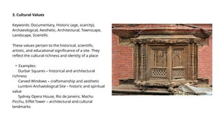 3. Cultural Values
Keywords: Documentary, Historic (age, scarcity),
Archaeological, Aesthetic, Architectural, Townscape,
Landscape, Scientific
These values pertain to the historical, scientific,
artistic, and educational significance of a site. They
reflect the cultural richness and identity of a place
• Examples:
Durbar Squares – historical and architectural
richness
Carved Windows – craftsmanship and aesthetic
Lumbini Archaeological Site – historic and spiritual
value
Sydney Opera House, Rio de Janeiro, Machu
Picchu, Eiffel Tower – architectural and cultural
landmarks
-details-on-the-royal-palace-durbar-square-patan-
 
