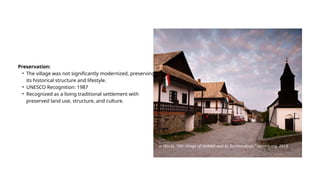 Preservation:
• The village was not significantly modernized, preserving
its historical structure and lifestyle.
• UNESCO Recognition: 1987
• Recognized as a living traditional settlement with
preserved land use, structure, and culture.
U. World, “Old Village of Hollókő and its Surroundings,” Unesco.org, 2018.
 